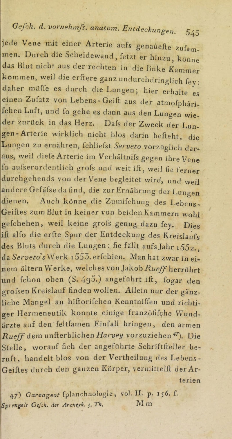 jede Vene mit einer Arterie aufs genaüefte zufam. men. Durch die Scheidewand, fetzt er hinzu, könne' das Blut nicht aus der rechten in die linke Kammer kommen, weil die erltere ganz undurchdringlich fey; daher müffe es durch die Lungen- hier erhalte es einen Zufatz von Lebens-Geilt aus der atmofphäri- fchen Luft, und fo gehe es dann aus den Lungen wie- der zurück in das Herz. Dafs der Zweck der Lun- igen-Arterie wirklich nicht blos darin befteht, die |Lungen zu ernähren, fchliefst Serveto vorzüglich dar- jaus, weil diefe Arterie im Verhältnifs gegen ihre Vene |fo aufserordentlich grofs und weit ift, weil he ferner idurchgehends von der Vene begleitet wird, und weil andere Gefäfse da ßnd, die zur Ernährung der Lungen dienen. Auch könne die Zumifchung des Lebens- iGeiftes zum Blut in keiner von beiden Kammern wohl Igefchehen, weil keine grofs genug dazu fey. Dies !ift alfo die erfte Spur der Entdeckung des Kreislaufs des Bluts durch die Lungen: he fällt aufs Jahr i5o2.^ !da Serveto's Werk i553. erfchien. Man hat zwar in ei- jnem altern Werke, welches von Jakob herrührt jund fchon oben (S. 495.) angeführt ift, fogar den i|grofsen Kreislauf finden wollen. Allein nur der gänz- iliche Mangel an hißorifchen Kenntniffen und richti- jger Hermeneutik konnte einige franzöfifche Wund- jiärzte auf den feltfamen Einfall bringen, den armen \Rueff dem unfterblichen Harvey vorzuziehen Die Istelle, worauf fich der angeführte Schriftlteller be- |ruft, handelt blos von der Vertheilung des Lebens- 'Geiftes durch den ganzen Körper, vermittelft der Ar- • terien I 47) Garengeot fplanchnologie, vol, II. p. 156. f. Sprenkels Gefch. der Anneyk. Th. IM m