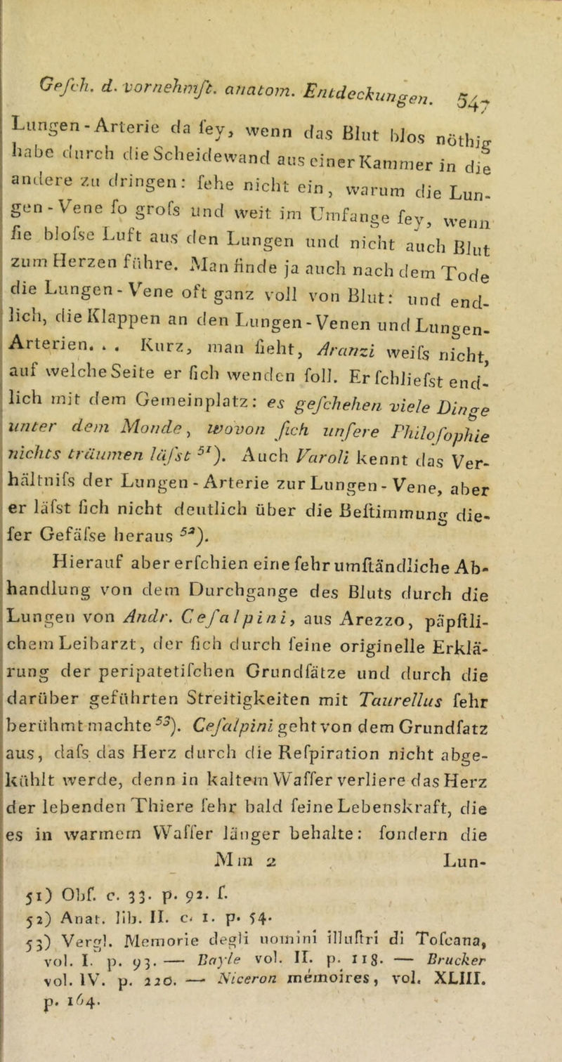 Lungen-Arterie da ley, wenn das Blut blos nötlijV habe durch die Scheidewand aus einer Kammer in die andere zu dringen: fehe nicht ein, warum die Lun- gen-Vene fo grofs und weit im Umfange fey, wenn fie bJofse Luft aus den Lungen und nicht auch ßJut zum Herzen führe. Man finde ja auch nach dem Tode die Lungen-V^ene oft ganz voll von Blut: und end- lich, die Klappen an den Lungen-Venen und Lungen- Arterien. . . Kurz, man fieht, d^ranzi weifs nicht auf welcheSeite er fich wenden foll. Er fchJiefst end- lich mit dem Gemeinplatz: gefchehen viele Dincre unter dem Monde, Wovon [ich iinfere Fhilofophie \ nichts träumen läfst Auch Varoli kennt das Ver- hältnifs der Lungen-Arterie zur Lungen - Vene, aber er läfst fich nicht deutlich über die Beftimmung die- fer Gefäfse heraus Hierauf aber erfchien eine fehr umftändliche Ab- handlung von dem Durchgänge des Bluts durch die Lungen von Andr. Cefalpini, aus Arezzo, päpftli- chem Leibarzt, der fich durch feine originelle Erklä- rung der peripatetifchen Grundfätze und flurch die darüber geführten Streitigkeiten mit Taiirellus fehr berühmt machte Cefalpini geht von dem Grundfatz aus, dafs das Herz durch die Refpiration nicht abge- kühlt werde, denn in kaltem VVaffer verliere das Herz der lebenden Thiere fehr bald feine Lebenskraft, die es in warmem VVafler länger behalte: fondern die Mm 2 Lun- 51) Ohf, c. 33. p. 92. f. 52) Anat. lllj. II. c. I. p» 54* 53) Vergl. Memorie clegli iiomlrn illuftn dl Tofeana, vol. if'p. 93. — Bayle vol. II. p.^ lig. — Brücker vol. IV. p. 220. — Niceron memoires, vol. XLIII. p. 164.