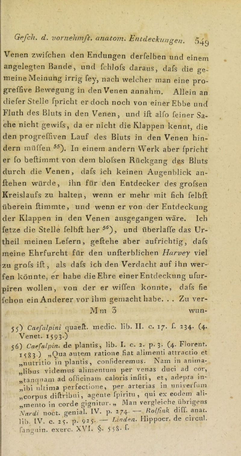 Venen zwifchen den Endungen derfeJben und einem angelegten Bande, und fcldofs daraus, dafs die ge- meine Meinung irrig fey, nach welcher man eine pro- greffive Bewegung in den Venen annahm. Allein an diefer Stelle fpricht er doch noch von einer Ebbe und Fluth des Bluts in den Venen, und ifi; alfo feiner Sa- che nicht gewifs, da er nicht die Klappen kennt, die den progreffiven Lauf des Bluts in den Venen hin- dern miiffen In einem andern Werk aber fpricht ler fo beftimmt von dem blolsen Rückgang des Bluts I durch die Venen, dafs ich keinen Augenblick an- jftehen würde, ihn für den Entdecker des grofsen !Kreislaufs zu halten, wenn er mehr mit lieh felbft [überein Itimmte, und wenn er von der Entdeckung [der Klappen in den Venen ausgegangen wäre. Ich fetze die Stelle felbft her und überlaffe das Ur- theil meinen Lefern, geftehe aber aufrichtig, dafs meine Ehrfurcht für den unfterblichen Harvey viel zu grofs ift, als dafs ich den Verdacht auf ihn wer- fen könnte, er habe die Ehre einer Entdeckung ufur- piren wollen, von der er wiffen konnte, dafs fie fchon ein Anderer vor ihm gemacht habe. . . Zu ver- M m 5 wun- 55) Caefedpini quaell. medic. llb. II. c. 17. f. 234. (4. Venet. 1593») 56) Caefalpin. de plantis, lib. I. c. 2. p. 3-_ (4- Florent. 1583 ) autem ratione fiat alimenti attractio et „uutritio in plantis, confidereinus. Nam in anima- „libus videmus abmentum per venas duci ad cor, „tanfjoam ad officinam caloris infiti, et, adepta in ”lbi ultima perfectione, per arterias in univeiTum ”corpus dikribui, agenle fpiritu , qui ex eodem ali- „inemo in corde gignitur. „ Man vergleiche Übrigens ’v.i-ci!. noct. geniab IV. p. 274- - i}olßnk diff. anat. Hb. IV. c. 2S. p- 925. — TÄnden. Hippocr. de circul.