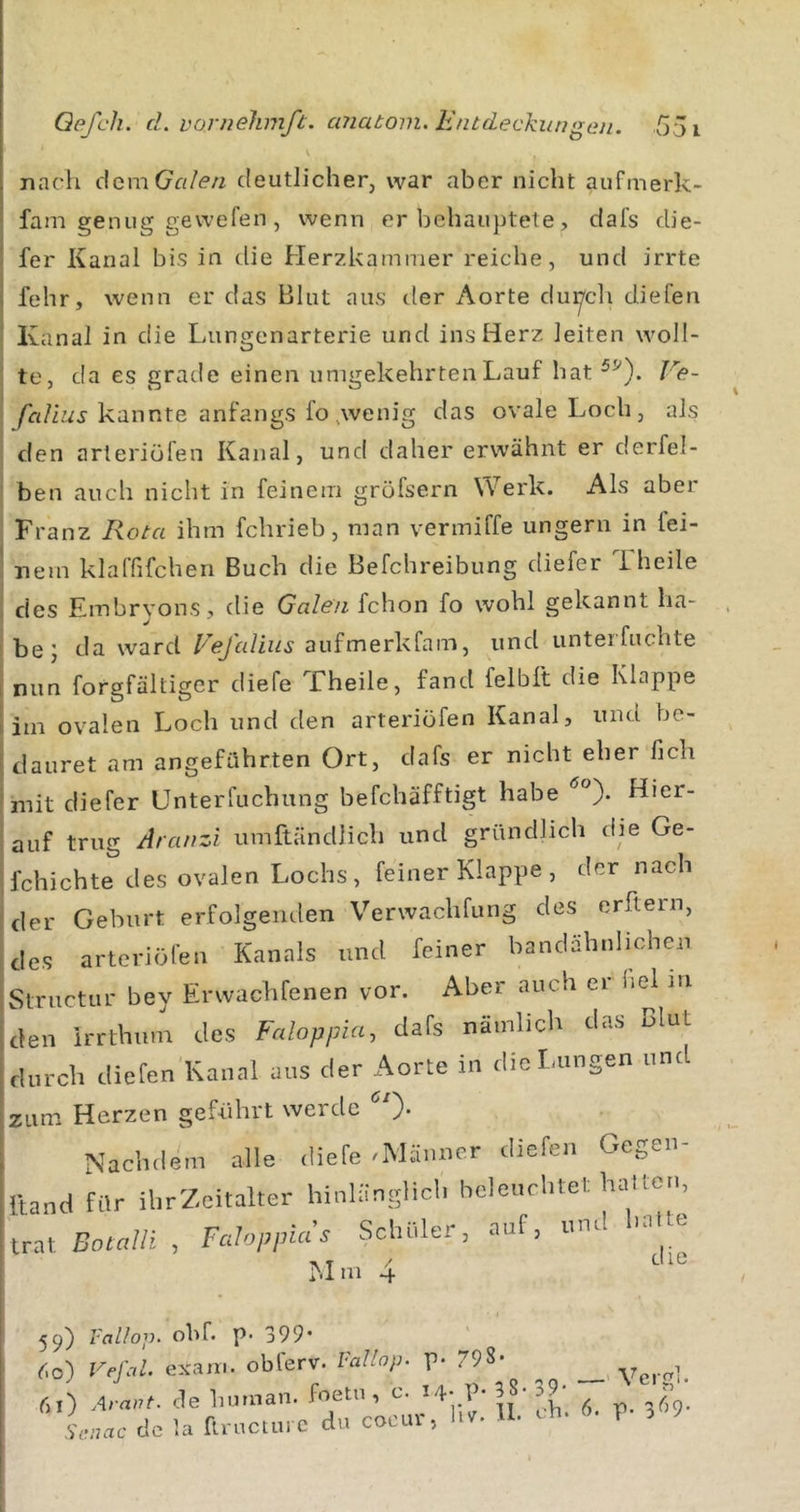 nach d^mGcilen deutlicher, war aber nicht aufmerk- fam genug gewefen , wenn er beliauptete, clafs die- fer Kanal bis in die Her7,kamiTier reiche, und irrte fehr, wenn er das Blut aus der Aorte du^cli diefen Kanal in die Lungenarterie und ins Herz leiten woll- te, da es grade einen umgekehrten Lauf hat Ve- kannte anfangs fo,wenig das ovale Loch, als den arteriüfen Kanal, und daher erwähnt er derfel- ben auch nicht in feinem gröfsern Werk. Als aber Franz Rota ihm fchrieb, man vermiffe ungern in fei- nem klaffifchen Buch die Befchreibung diefer 1 heile des Embryons, die Galen fchon fo wohl gekannt ha- be; da ward Vefalius aufmerkfam, und unterfuchte nun forgfältiger diefe Theile, fand felbft die Klappe im ovalen Loch und den arteriüfen Kanal, und be- dauret am angeführten Ort, clafs er nicht eher Hch mit diefer Unterfuchung befchäfftigt habe Hier- auf trug Aranzi umftändlich und gründlich die Ge- fchichte des ovalen Lochs, feiner Klappe , der nach der Geburt erfolgenden Verwachfung des erftern, des arteriöfen Kanals und feiner bandähnlichen Structur bey Erwachfenen vor. Aber auch er hei in den irrthmn des Faloppia, dafs nämlich das Blut durch diefen Kanal aus der Aorte in diclaingen und zum Herzen geführt werde ). Nachdem alle diefe .Männer diefen Gegen- lland für ihrZeitalter hinlänglich beleuchtet haUori, trat. Botalli , Fcdoppias SclliUer, auf, und n.lte ■. T / die Mm 4 5^) l'allop- obf. p* 399’ ^.o) Vefal. exam. obferv. Vallop. p. 798- ^ , 6I) Avant, de human, foeui, c. 14- P* 39- - Scnac de la ftructm c du cocur, hvr. U. ^ « t i ^