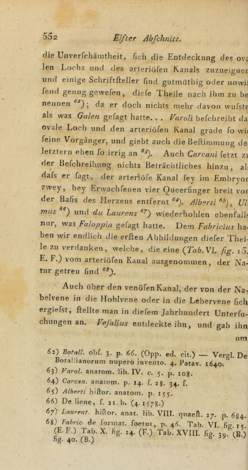 die Unverfchämtbeit, fich die Entdeckung des ov£ len Lochs und des arteriöfen Kanals zuzueigner und einige SchriftfteJJer find gutmüthig oder unvvil fend genug gewelen, diefe Theile nach ihm zu he nennen da er doch nichts mehr davon wuTste als was Galen gelagt hatte. . . Varoli befchreibt da ovale Loch und den arteriöfen Kanal grade fo wii feine Vorgänger, und giebt auch die Beftimmung de. letztem eben fo irrig an Auch Carcani fetzt zi der ßefchreibung nichts Beträchtliches hinzu, aL dafs er fagt, der arteriöfe Kanal fey im Embryor zwey, bey Erwachfenen vier Oueerfinger breit vor der Balis des Herzens entfernt Albeni^^)^ Ul miis ) und du Laurens wiederhohlen ebenfalL nur, was Faloppia gefagt hatte. Dem Fabricius ha. ben wir endlich die erften Abbildungen diefer Xhei- le zu verdanken, welche, die eine VI. ßg. i5, E. F.) vom arteriöfen Kanal ausgenommen, der Na- tur getreu find • Auch über den venöfen Kanal, der von der Na^ belvene in die Hohlvene oder in die Lebervene fich ergiefst. Heilte man in diefem Jahrhundert ünterfu- chungen an. Vefalius entdeckte ihn, und gab ihn urn 62} Botall obf. 3. p. (Opp. ed. dt.) — Vergl. D Botallianorum nupero invento. 4. Patav. 1640. 63) Varol. anatom. Hb. IV. c. 5. p. log. 64) Carcan. anatom. p. 14. f. 2g. 34. f. &lt;?5) ALherti hiftor. anatom. p. 155. 66) De liene, f. 21. b. (4.157g.) 67) ' Laurent, hiftor. anat. Hb. VIII. quaek. 27. p. ög^ 6g) Fahric. de format. foetus, p. 46. Tab. VI. fij? t« (E.F.) Tab.X. fig. ,4. (F.) Tab'xVlII. fig. hg. 40. (B.) ^