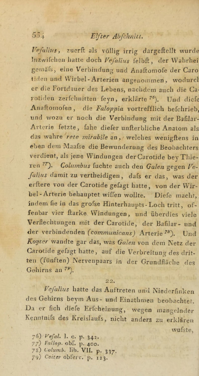 I 55.f Elfter Abfchnitt. I'f^jalii/s, zucrft als völlig irrig dargeficllt wurde Ifizwifclieii hatte doch Eefa lius lelbft, der VVahrhei getnafs, eine V''erbindung und Analtomofe der Caro tiden und Wirbel - Arterien angenommen, wodurcl er die Fortdauer des Lebens, nachdem auch die Ca- rntiden zerrchniiten feyn, erklärte Und diefe Anaftoinofen , die Faloppia vortrefflich befchrieb, tind wozu er noch die V'’erbindung mit der Bafilar- Arterie fetzte, fahe diefer unfterbliche Anatom als das wahre rete mirabile an, welches wenigftens in eben dem Maafse die Bewunderung des Beobachters verdient, als jene VV^indungen derCarotide beyXhie- ren CoLiimbus fuchte auch den Galen gegen Ee- falius damit zu vertheidigen, dafs er das, was der elftere von der Carotide gefagt hatte, von der VV’ir- hel-Arterie behauptet wiffen wollte. Diefe macht, indem fie in das grofse Hinterhaupts-Loch tritt, of- fenbar vier ftarke Windungen, und überdies viele Verflechtungen mit derCarotide, der Bafilar- und der verbindenden Arterie Und Koijter wandte gar das, was Galen von dem Netz der Garötide gefagt hatte, auf die Verbreitung des drit- ten (fünften) Nervenpaars in der Grundfläche fies Gehirns an ^2. Vcfaliiis hatte das Auftreten uml Niedcrfiriken dos Gehirns beym Aus- und Einathmen beobachtet. Da er fleh diefe Erlcheinung, wegen mangelnder Kenntnifs des Kreislaufs, nicht anders zu erklären wufste, 7rt) Vefal. ]. c. p. 342. , 77) Fnllop. obf. p. 400. 78) Calumli. lih. VII. p. 337. 79) Coüff/-obfei v. p. 123.