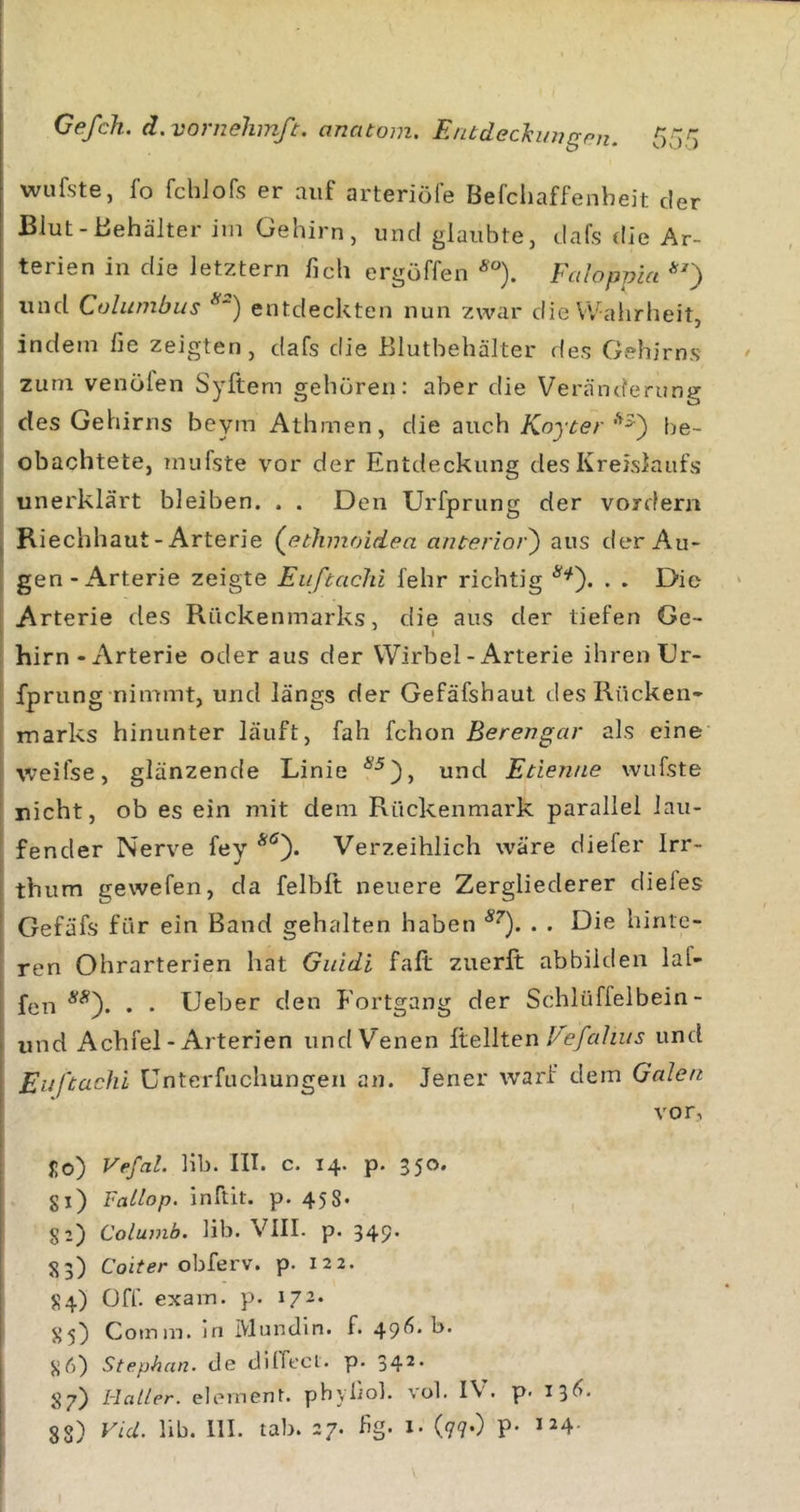 wufste, fo fchlofs er auf arteriöfe Befcliaffenheit der Blut-Behälter im Gehirn, und glaubte, dafs die Ar- terien in die letztem fich ergöffen Faloppia *') und Columbus *'’) entdeckten nun zwar die VValirheit, indem fie zeigten, dafs die ßlutbehälter des Gehirns zum venölen Syftem gehören: aber die Veränderung des Gehirns beym Athmen, die auch Koycer be- obachtete, mufste vor der Entdeckung des Kreislaufs unerklärt bleiben. . . Den Urfprung der vordem Riechhaut - Arterie (^ethmoidea anterior') aus der Au- gen-xArterie zeigte Eiiftachi fehr richtig . . Die Arterie des Rückenmarks, die aus der tiefen Ge- hirn - x\rterie oder aus der Wirbel - Arterie ihren Gr- fprung nimmt, und längs der Gefäfshaut des Rücken- marks hinunter läuft, fah fchon Berengar als eine weifse, glänzende Linie und Etienne wufste nicht, ob es ein mit dem Rückenmark parallel lau- fender Nerve fey Verzeihlich wäre diefer Irr- thum gewefen, da felbft neuere Zergliederer dieles Gefäfs für ein Band gehalten haben . . Die hinte- ren Ohrarterien hat Giddi faft zuerft abbilden laf- fen . . Geber den Fortgang der Schlüffelbein- und Achfel - Arterien und Venen iteWten Vefahns und Eiiftachi ünterfuchungen an. Jener warf dem Galen vor, Jo) Vefal. bb. III. c. 14. p. 350. gl) Fatlop. inftlt. p. 458- 82) Columb. lib. VIII. p. 349' 83) Coi^er obferv. p. 122. 84) Off. exam. p. 172. 85) Comm. ln Mundln. f. 49^?. b. 8 6) Stephan, de dilTecl. p. 34^* 87) Haller, element. phyliol. vol. IV. p. 136,