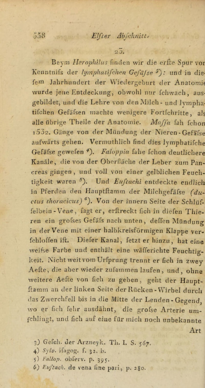 jvuS Elfter AbjcJuntt^ , CIO. Beym Herophilus finden wir die erfte Spur vor Kenntnifs der lymphatifchen Gefäjse ^): und in die- fe'H Jahrhundert der Wiedergeburt der Anatomie wurde jene Entdeckung, obwohl nur fchwach, aus- gebildet, und die Lehre von den Milch - und Jympha- tifchen Gefäfsen machte wenigere Fortfehritte, als alle übrige Theile der Anatomie. Maffa fah fchon i532. Gänge von der Mündung der Nieren - Gefäfse aufwärts gehen. Vermulhlich lind dies lymphatifche Gefäfse gewefen ^). Faloppia fahe fchon deutlichere Kanäle, die von der Oberfläche der Leber zum Pan- creas gingen, und voll von einer gelblichen Feuch- tigkeit waren ^). Und Eufiachi entdeckte endlich in Pferden den Hauptftamm der Milchgefäfse (du- ctus thoracLcus) Von der innern Seite der Schlüf- felbein - Vene, fagt er, erftreckt fich in diefen Thie- ren ein grofses Gefäfs nach unten, deffen Mündung in der Vene mit einer halbkreisförmigen Klappe ver- fchloffen ilt. Diefer Kanal, fetzt er hinzu , hat eine weifse Farbe und enthält eine wäfferichte Feuchtig- keit. Nicht weit vom Urfprung trennt er fich in zwey Aefte, die aber wieder zufammen laufen, und, ohne weitere Aefte von fich zu geben, geht der Haupt- ftamm an der linken Seile der Kücken - Wirbel durch das Zwerchfell bis in die Mitte der Lenden - Genend wo er fich fehr ausdähnt, die grofse Arterie um- fchlingt, und fich auf eine für mich noch unbekannte Art 3) Gefell, der Arzueyk. Th. I. S. 567. 4) Sylü. ifagng. f. 32. b. 5) l'alLop. obierv. p. 395.