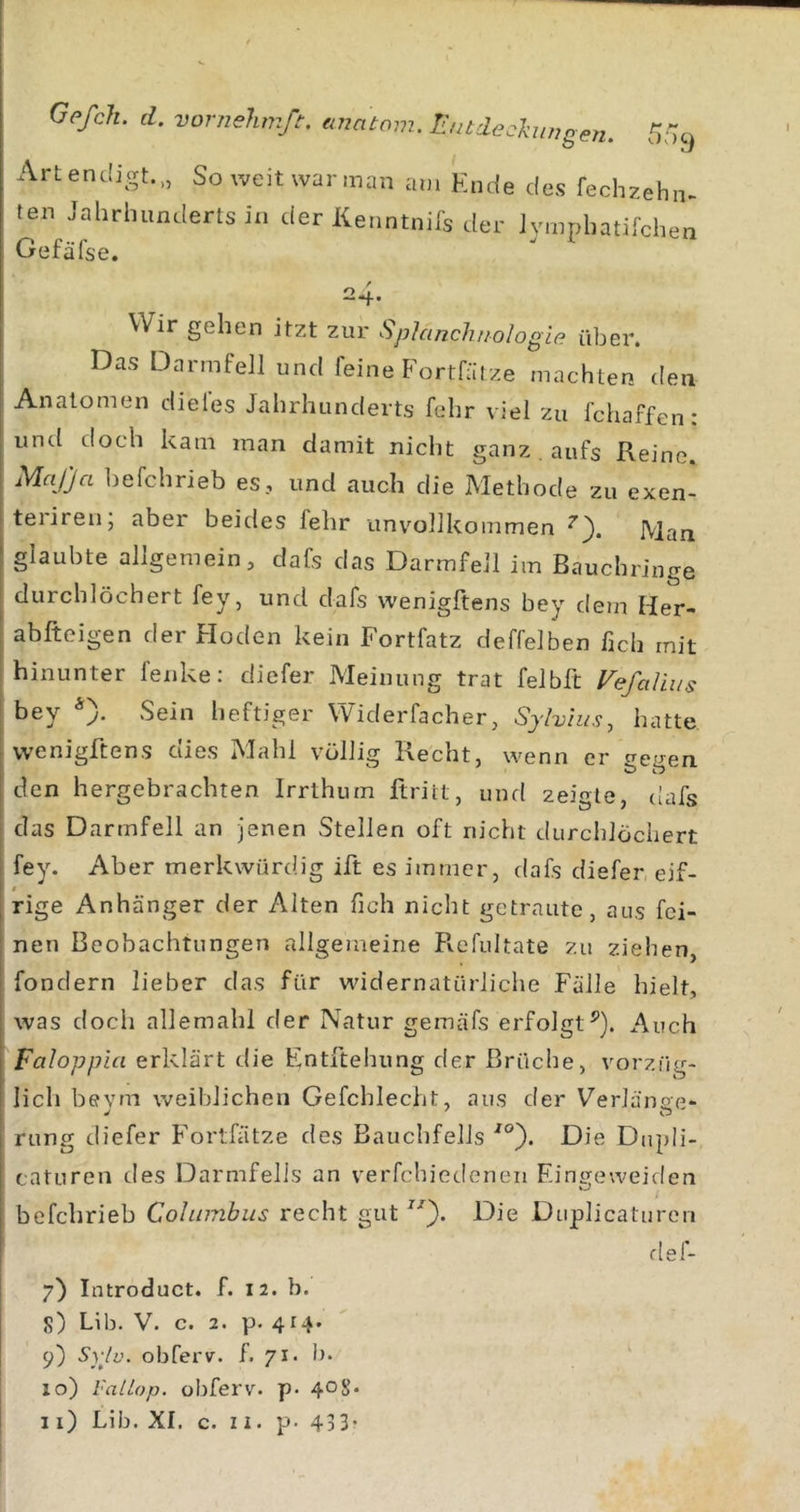 Artendigt.,, So weitwarman am Ende des fechzehn- ten Jahrhunderts in der Kenntnifs der Jvmphatifchen Gefäfse. 24. Wir gehen itzt zur Splanclitiologle über. Das Darmfell und feine Fortfätze machten den Anatomen dieles Jahrhunderts fehr viel zu fchaffen: und doch kam man damit nicht ganz aufs Reine Mafja befchrieb es, und auch die Methode zu exen- teiiren, aber beides fehr unvollkommen Man glaubte allgemein, dafs das Darmfell im Bauchringe durchlöchert fey, und dafs wenigftens bey dem Her- abfteigen der Floden kein Fortfatz deffelben lieh mit hinunter fenke: diefer Meinung trat felblt Vefcdiiis bey *). Sein heftiger Widerfacher, Sjlvius, hatte wenigftens dies Mahl völlig Recht, wenn er treaen den hergebrachten Irrthum ftriit, und zeigte, (!afs das Darmfell an jenen Stellen oft nicht durchlöchert fey. Aber merkwürdig ift es immer, dafs diefer eif- rige Anhänger der Alten fich nicht getraute, aus fei- nen Beobachtungen allgemeine Refultate zu ziehen, fondern lieber das für widernatürliche Fälle hielt, was doch allemahl der Natur gemäfs erfolgt^). Auch Faloppia erklärt die Entftehung der Brüche, vorzfig- lich bevm weiblichen Gefchlecht, aus der Verlänce* rung diefer Fortfätze des Bauchfells Die Dupli- caturen des Darmfells an verfchiedeneii F.ingeweiden befchrieb Cohnnbus recht gut Die Duplicaturen def- i 7) Introduct. f. 12. b. S) Lib. V. c. 2. p. 414. I 9) Syju. obferv. f. 71. ln 10) l'aLLop. obferv. p.