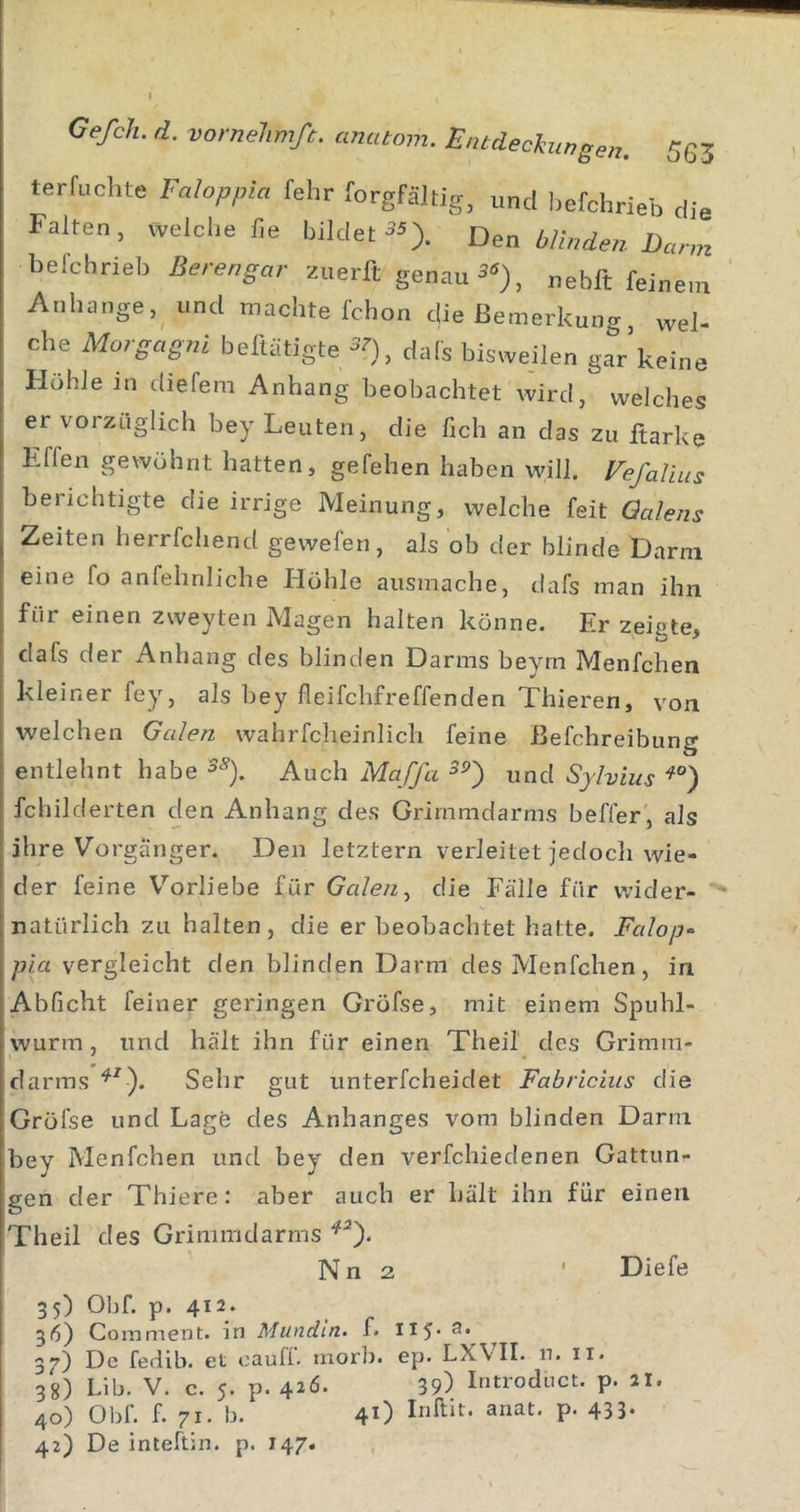 terfuchte Faloppia fehr forgfäJtig, und befchrieb die Falten, welche f,e bildetDen blinden Dann belchrieb Berengar zuerft genau , nebft feinem Anhänge, und machte fchon die Bemerkung, wel- che Morgagni beftätigte -’O, dals bisweilen gar’keine Flohle in diefem Anhang beobachtet wird, welches er vorzüglich bey Leuten, die fich an das zu ftarke Effen gewohnt hatten, gefehen haben will. VefaVuis berichtigte die irrige Meinung, welche feit Qalens Zeiten herrfcliend gewefen, als ob der blinde Darm eine fo anfehnliche tlöhle ausmache, dafs man ihn für einen zweyten Magen halten könne. Er zeigte, dafs der Anhang des blinden Darms beyrn Menfchen kleiner fey, als bey fleifchfreffenden Thieren, von welchen Galen wahrfcheinlicli feine ßefchreibung entlehnt habe ^-^). Auch Maffa und Sylvins fchilderten den Anhang des Grimmdarms beffer, als ihre Vorgänger. Den letztem verleitet jedoch wie- der feine Vorliebe für Galen ^ die Fälle für v.?ider- natürlich zu halten, die er beobachtet hatte. Falop“ pia vergleicht den blinden Darm des Menfchen, in Abficht feiner geringen Grofse, mit einem Spuhl- wurm, und hält ihn für einen Theil' des Grimra- darms Sehr gut unterfcheidet Fabricius die Gröfse und Lage des Anhanges vom blinden Dann bey Menfchen und bey den verfchiedenen Gattun-- gen der Thiere: aber auch er hält ihn für einen Theil des Grinimdarms Nn 2 ' Diefe 35) Obf. p. 412. 36) Com ment, in Mundin. f. II5* 37) De fedib. et cauff. morb. ep. LXVII. n. ii. 38) Lib. V. c. 5. p. 426. 39) Introduct. p. 2I. 40) Obf. f. 71. b. 4O P- 433- 42) De inteftin. p. 147.