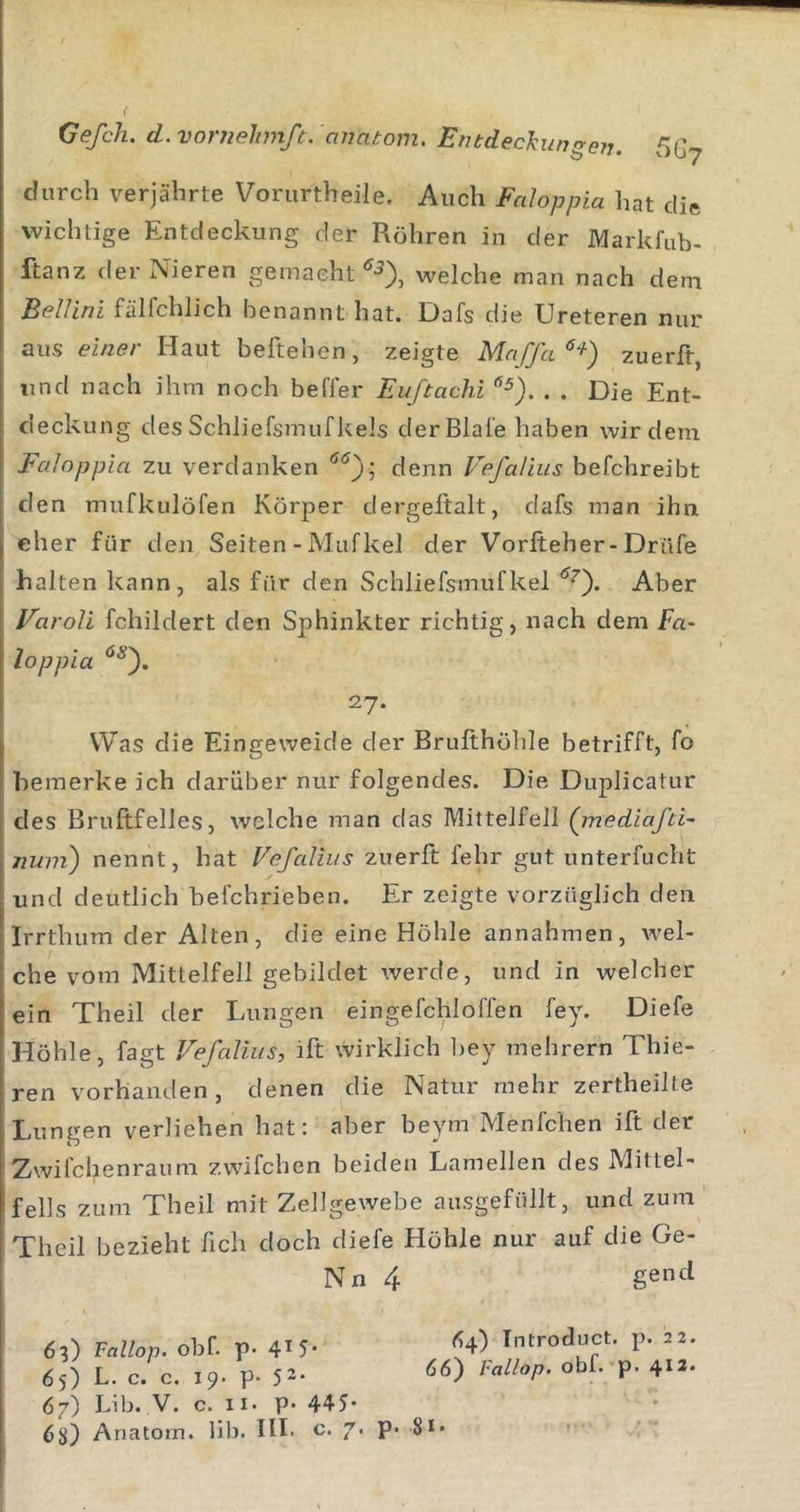 durch verjährte Voriirtheile. Auch Fcdoppia hat die wichtige Entdeckung der Röhren in der Markfub- ftanz der Nieren gemacht‘^•5), welche man nach dem Bellini fälfchlich benannt hat. üafs die Ureteren nur aus einer Haut beftehen, zeigte Maffa^^) zuerft, und nach ihm noch befler Euftachi . . Die Ent- deckung des Schliefsmuf Jtels der Blale haben wir dem Faloppla zu verdanken denn Vefaliiis befchreibt den mufkulöfen Körper dergeftalt, dafs man ihn eher für den Seiten - Mufkel der Vorlteher-Drüfe halten kann, als für den Schliefsmufkel Aber Varoli fchildert den Sphinkter richtig, nach dem En- loppia 27* Was die Eingeweide der Brufthöhle betrifft, fo bemerke ich darüber nur folgendes. Die Duplicatur des Bruftfelles, welche man das Mittelfell (mediafti- nuni) nennt, hat VefaJius zuerft fehr gut unterfucht und deutlich befchrieben. Er zeigte vorzüglich den Irrthum der Alten, die eine Höhle annahmen, wel- che vom Mittelfell gebildet werde, und in welcher ein Theil der Lungen ein ge fehl offen fey. Diefe Höhle, fagt Vefedius, ift wirklich l)ey mehrern Thie- ren vorhanden, denen die Natur mehr zertheilte Lungen verliehen hat: aber beym Menfchen ift der Zwifchenraum zwifchen beiden Lamellen des Mittel- fells zum Theil mit Zellgewebe ausgefüllt, und zum Theil bezieht fich doch diefe Höhle nur auf die Ge- Nn 4 gencl 63) Fallop. obf. P 4^5* 65) L. c. c. 19. p* 52* 67) Lib. V. c. II* p* 445* 6D Anatom, lib* HI* c* 7' ^4) Introduct. p. 22. 66) Fallop, obf. p. 413* p. 81.