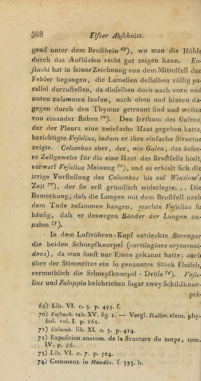 gencl unter dem Bruftbein wo man die Holde durch das Aufblaien recht gut zeigen kann. Eu- ftachi hat in feiner Zeichnung von dem Mittel feil der Fehler begangen, die Lamellen deffelben völlig pa- rallel darzultellen, da diefelben doch nach \'orn und unten zufammen laufen, nach oben und hinten da- gegen durch den Thymus getrennt find und weiter von einander flehen Den Irrthum des Calens. der der Pleura eine zwiefache Haut gegeben hatte, berichtigte Eefalius^ indem er ihre einfaclie Structur zeigte. Columhus aber, der, wie Galen ^ das äufse- re Zellgewebe für die eine Haut des Bruftfells hielt, verwarf Eefalius Meinung und es erhielt fich die irrige Vorftellung des Columbus bis auf Winsloivs Zeit der fie erft gründlich widerlegte. . . Die Bemerkung, dafs die Lungen mit dem Bruftfell naeh dem Tode zufammen hangen, machte Eefalius fo häufig, dafs er deswegen Bänder der hungen an- nahm / In dem Luftröhren - Kopf entdeckte Berengar die beiden Schnepfknorpel (^cartilagines arytaenoi- deas^ y da man fonft nur Einen gekannt hatte; auch über der Stimmritze ein fo genanntes Stück Fleifch, vermuthlich die Schnepfknorpel - Drüfe Ee/a- Uus undFaloppia befchrieben fogar zwey Schildknor- pel- 6p) Lib. VI. c. 3. p. 495. r. 70) Euftach. tab.XV. fig. i. — Vergl. elem. phy- fiol. vol. I. p. 261. &gt; 71) Columb. lib. XI. c. 3. p. 414. 72) Expofnion anatom. de la llructure du corps, tom. .. IV. p. sö. 73) Lib. VI. c. 7. p. 504. 74) Comment. in Mundin. f. 393. b.