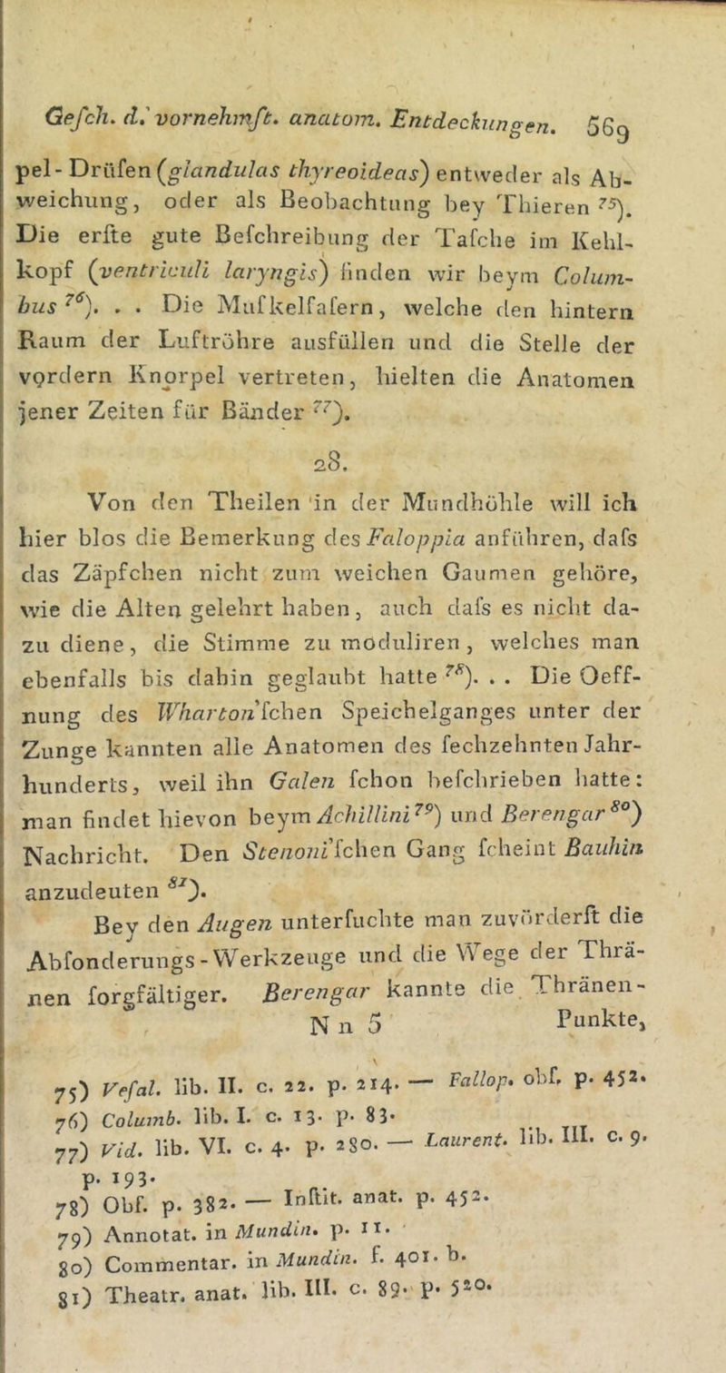 pel- Drttfen(^/a77£^w/a^ thyreoideas) entweder als Ab- weichung, oder als Beobachtung bey Thieren Die erfte gute Befchreibung der Tafche im Kehl- kopf (yentriculi laryngis) linden wir beym Coluni- bus^^). . . Die Miif kelfafern, welche den hintern Raum der Luftröhre ausfüllen und die Steile der VQrdern Knorpel vertreten, hielten die Anatomen jener Zeiten für Bänder 28. Von den Theilen ‘in der Mundhöhle will ich hier blos die Bemerkung des Faloppia anführen, dafs das Zäpfchen nicht zum weichen Gaumen gehöre, wie die Alten gelehrt haben, auch dafs es nicht da- zu diene, die Stimme zu moduliren, welches man ebenfalls bis dahin geglaubt hatte . . Die Oeff- nung des Wharto7i [eben Speichelganges unter der Zunge kannten alle Anatomen des fechzehnten Jahr- hunderts, weil ihn Galen fchon befchrieben hatte: man findet hievon heym AeUUini'^^) and Berengar Nachricht. Den S&gt;e/zo7n’fchen Gang fcheint Baiihin anzudeuten Bev den Augen unterfuchte man zuvörderft die Abfonderungs-Werkzeuge und die Wege der Thrä- nen forgfältiger. Berengar kannte die, Thränen- , N n 5 Punkte, \ 75) VefaL lib. II. c. 22. p. 214- — P‘ ^5** 76) Colujnb. lib. I. c. 13- p. 83* 77) Vid. lib. VI. c. 4- P- 2 80. — Laurent, hb. lU- c. 9 P- W3- 78) Obf. p. 382- — P’ 452- 79) Annotat. in Mundin. p. ii. 80) Commentar. in Mundin. f. 401. b. gi) Theatr. anat. lib. IH. c. 89- P-