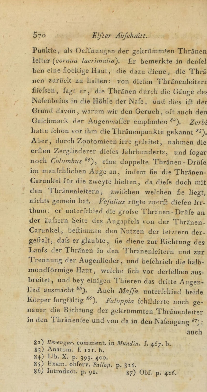 Punkte, als Oeffnungen der gekrümmten Thränen leiter (coruua lacrimalia). Er bemerkte in den fei ben eine flockige Haut, die dazu diene, die Thrä nen zurück zu halten: von diefen Xhränenleiterr fiielsen, fagt er, die Thränen durch die Gänge des Nafenbeins in die Höhle der Nafe, und dies ift der Grund davon, warum wir den Geruch, oft auch den Geichmack der Augenwaffer empfinden Zerbi hatte fchon vor ihm die Thränenpunkte gekannt Aber, durch Zootomieen irre geleitet, nahmen die erften Zergliederer diefes Jahrhunderts, und fogar noch Cohimbus eine doppelte Thränen - Drüfe im menfchlichen Auge an, indem fie die Thränen- Carunkel für die zweyte hielten, da diefe doch mit den T. hränenleitern, zwifchen welchen fie liegt, nichts gemein hat. Fefalius rügte zuerft diefen Irr- thum: er unterfchied die grofse Thränen-Drüfe an der äufsern Seite des Augapfels von der Thränen- Carunkel, beftimmte den Nutzen der letztem der- geftalt, dafs er glaubte, fie diene zur Richtung des Laufs der Thränen in den Thränenleitern und zur Trennung der Augenlieder, und befchrieb die halb- mondförmige Haut, welche fich vor derfelben aus- breitet, und bey einigen Thieren das dritte Augen- lied ausmacht *0- Auch Majfu unterfchied beide Körper forgfältig Faloppia fchilderte noch ge- nauer die Richtung der gekrümmten Thränenleiter in den Thränenfee und von da in den Nafengang ; auch 82) Berengar, cominent. in Mundin. f. 467. b. 83) Anatom. £ 121. b. 84) Lib. X. p. 39p. 400. 85) Exam. obferv. FaLlop. p. $26. 86) Introduct. p. 91. 37) Obf. p. 425.