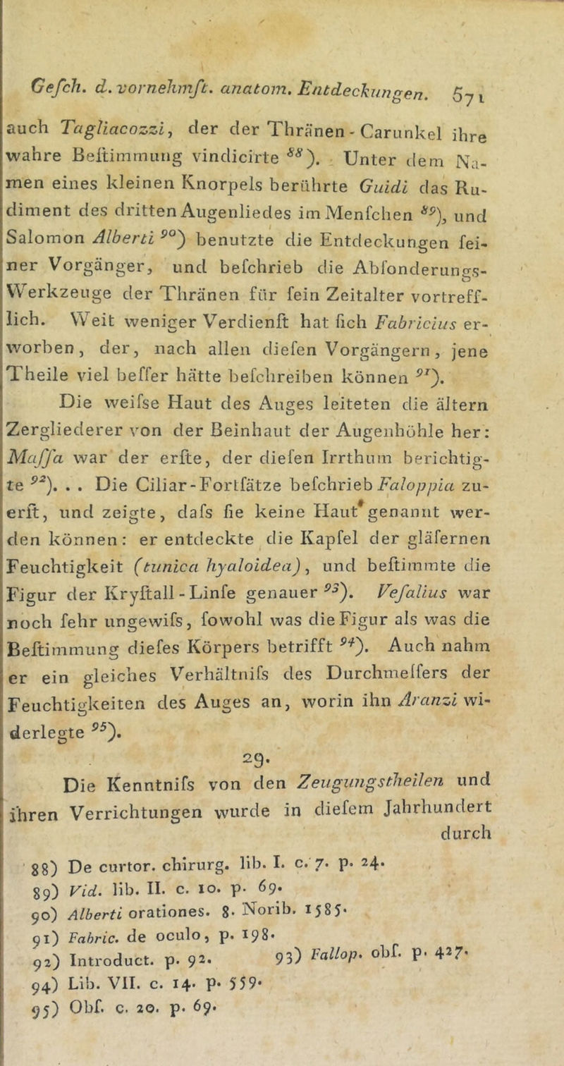 auch Tagliacozzij der der Thränen - Carunkel ihre wahre Beltimmung vindicirte Unter dem Na- men eines kleinen Knorpels berührte Giddl das Ru- diment des dritten Allgenliedes imMenfchen und Salomon Albeni benutzte die Entdeckungen fei- ner Vorgänger, und befchrieb die Abfonderungs- W erkzeuge der Thränen für fein Zeitalter vortreff- lich. Weit weniger Verdienft hat fich Fabriclus er- worben , der, nach allen diefen V'orgängern, jene Theile viel beffer hätte hefchreiben können Die weifse Haut des Auges leiteten die äJtern Zergliederer von der ßeinhaiit der Augenhöhle her: Maffa war der erfte, der diefen Irrthum berichtig- te . . Die Ciliar-Fortfätze befchrieb im/oppi« zu- erit, und zeigte, dafs fie keine Haut^genanut wer- den können: er entdeckte die Kap fei der gläfernen Feuchtigkeit (tunica liyaloidea)und beftimmte die Figur der Kryftall-Linfe genauer Vefalius war [noch fehr ungewifs, fowohl was die Figur als was die iBeftimmung diefes Körpers betrifft Auch nahm jer ein gleiches Verhältnifs des Durchmelfers der Feuchtigkeiten des Auges an, worin ihn wi- derlegte 29. Die Kenntnifs von den Zeiigungstheilen und ihren Verrichtungen wurde in diefem Jahrhundert durch gg) De curtor. chirurg. 11b. I* c. 7. p. 24* 89) Vid. lib. II. c. IO. p. 69. 90) Alberti orationes. 8* Norib. 1585« 91) Fahric. de oculo, p. I98. 92) Introduct. p. 92- 93) obf. p. 427- 94) Lib. VII. c. 14* P* 559*