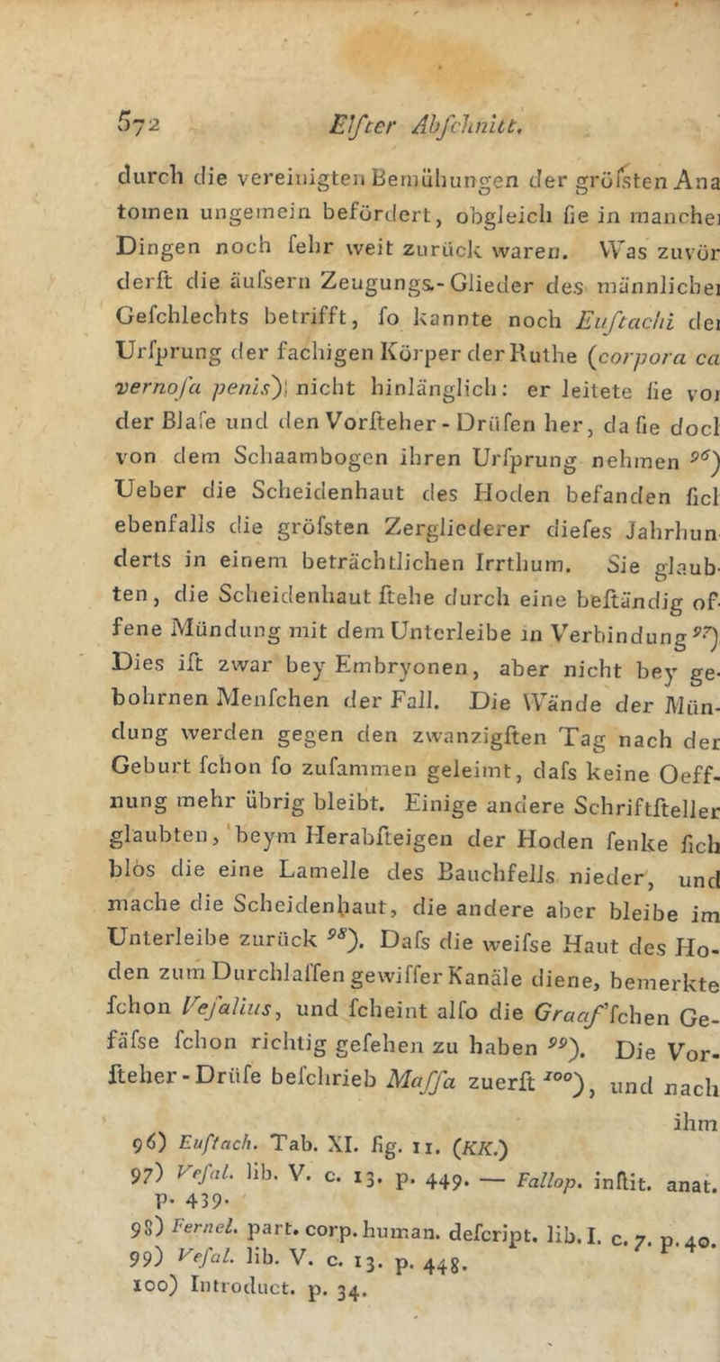 ^72 Elfter Ahfclmiit, durch die vereinigten Bemühungen der grollten Ana toinen ungemein befördert, obgJeich fie in manche] Dingen noch fehr weit zurück waren. Was zuvör derft die äufsern Zeugungs,-Glieder des männlicbei Gefchlechts betrifft, fo kannte noch Euftachi dei Urfprung der fachigen Körper der Ruthe (corpora ca vernofa /jenz.y)] nicht hinlänglich; er leitete lie voi der ßlafe und den Vorfteher - Drnferi her, da fie doci von dem Schaambogen ihren Urfprung nehmen Ueber die Scheidenhaiit des Hoden befanden fiel ebenfalls die gröfsten Zergliederer diefes Jahrhun derts in einem beträchtlichen Irrthum. Sie glaub- ten, die Scheidenhaut ftehe durch eine beftändig of- fene Mündung mit dem Untcrleibe in Verbindung Dies ift zwar bey Embryonen, aber nicht bey ge- bohrnen Menfchen der Fall. Die Wände der Mün- dung werden gegen den zwanzigften Tag nach der Geburt fchon fo zufammen geleimt, dafs keine Oeff- imng mehr übrig bleibt. Einige andere Schriftfteller glaubten,‘beym Herabfteigen der Hoden fenke fich blös die eine Lamelle des Bauchfells nieder, und mache die Scheidenhaut, die andere aber bleibe im Unterleibe zurück Dafs die weifse Haut des Ho- den zum Durchlaffengewiffer Kanäle diene, bemerkte fchon Fefaüus, und fcheint alfo die Graa/ichen Ge- fäfse fchon richtig gefehen zu haben Die Vor- fteher-Drüfe befchrieb Maffa zuerft^°°), und nach ‘ ^ ihm 96) Euffach. Tab. XI. fig. ii. (iC/f.) 97) VefaL lib. V. c. 13. p. 449. pallop. inRit. anat. p. 439. 98) Fernei. part. corp. human, defeript. lib.I. c. 7. «.40 99) Vefal. lib. V. c. 13. p. 44g. 100) Introduct. p. 34.