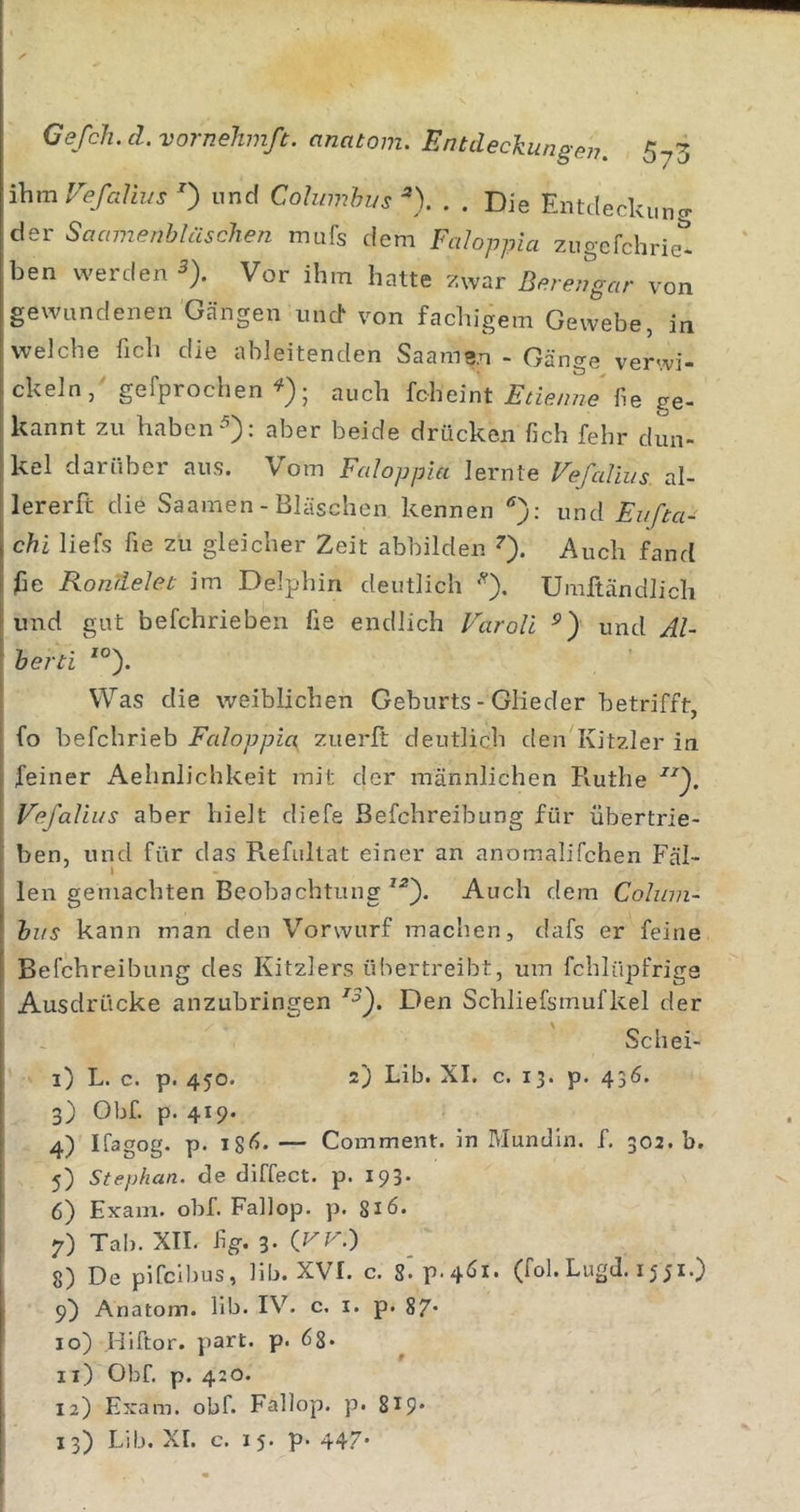 ihmVefalius 0 und Cohimhus ^). . . Die Entcleckuncr der Soamenbläschen mufs dem FaJoppia zugcfchriet ben werden 5). Vor ihm hatte zwar Berengar von gewundenen Gängen und von fachigem Gewebe, in welche fich die ahleitenden Saame.n - Gänge verwi- ckeln, gefprochen auch fcheint fie ge- kannt zu habenaber beide drücken fich fehr dun- kel darüber aus. Vom Faloppia lernte Vefallus al- lererft die Saamen - Bläschen kennen und Eufta- chi liefs fie zu gleicher Zeit abbilden ^). Auch fand jße Rondelei im Delphin deutlich Umftändlich und gut befchriebeii fie endlich VaroU und Al- herti *°). Was die weiblichen Geburts - Glieder betrifft, fo befchrieb Faloppia, zuerft deutlich den Kitzler in feiner Aehnlichkeit mit der männlichen Ruthe Vefalius aber hielt diefe Befchreibung für übertrie- ben, und für das Refullat einer an anomalifchen Fäl- I len gemachten Beobachtung Auch dem Cohnn- hus kann man den Vorwurf machen, dafs er feine Befchreibung des Kitzlers übertreibt, um fchlüpfrige Ausdrücke anzubringen Den Schliefsmufkel der Schei- 1) L. c. p. 450. 2) Lib. XI. c. 13. p. 436. 3) Obf. p. 419. 4) Ifagog. p. 18^* — Comment. in Alundln. f. 302. b. 5) Stephan, de diffect. p. 193. 6) Exam. obf. Fallop. p. 816. 7) Tab. XIL fig. 3. 8) De pifciljus, lib. XVI. c. 8»P'4^^* (fol. LugJ. 1551.} 9) Anatom, lib. IV. c. i. p. 87* 10) Hiftor. part. p. 68* 11) Obf. p. 420. 12) Exam. obf. Fallop. p. 819*