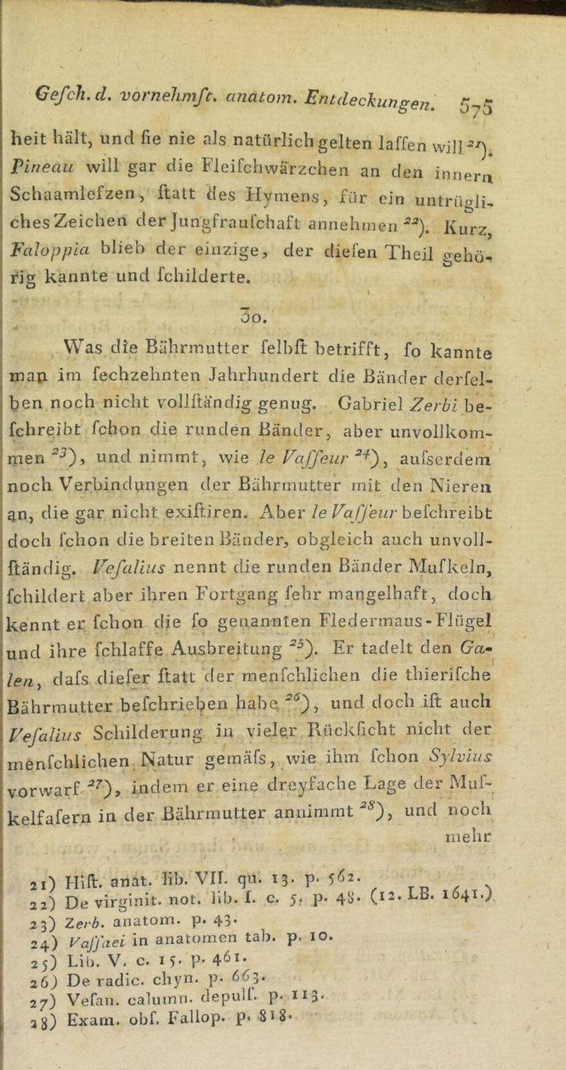 heit hält, und fie nie als natürlich gelten laffen wilP-^) Pineau will gar die Fleifcliwärzchen an den innera Schaamlefzen, ftatt des Hymens, für ein untrüali, chesZreicben der Jungfraulchaft annehmen Kurz Faloppia blieb der einzige, der dielen Theil gehö- riff kannte und fchiiderte. Q I 3o. Was die Bäbrmutter felhft betrifft, fo kannte map. im fechzehnten Jahrhundert die Bänder derfel- ben noch nicht vollftiindig genug. Gabriel Zerbi be- fchreibt fchon die runden Bänder, aber unvollkom- men und nimmt, wie le Faffeur ^ aufserdem noch Verbindungen der Bährmutter mit den Nieren gn, die gar nicht exiftiren. Aber leVafJeurhe^chxeiht doch fchon die breiten Bänder, obgleich auch unvoll- ftändig. Fefcdius nennt die runden Bänder Mufkeln, fchildert aber ihren Fortgang fehr mangelhaft, doch kennt er fchon die fo genannten Fledermaus-Flügel und ihre fchlaffe Ausbreitung Er tadelt den Gn- /(?n, dafs diefer ftatt der menfchlichen die thierifche Bährmutter befchrieben habe^'^'^), und doch ift auch Fefaliiis Schilderung in vieler Rückficht nicht der menfchlichen Natur gemäfs, wie ihm fchon Sylvins vorwarf ^0» inclem er eine dreyfache Lage der Muf- kelfafern in der Bährmutter annimmt und noch mehr 21) Hin. anat. lib. VII. qu. 13. p. 5^2. 22) De virginit. not. lib. I. c. 5. p. 4S)* 23) 2.erb. anatom. p. 43* 24) VaJ'faei in anatomen tab. p. 10. 26) De radic. chyn. p. 665. 27) Vefan. calmnn. depulf. p. Ii3&lt; 2$) Exam. obf. Faliop. p« SiS- (12. LB. 1641.).