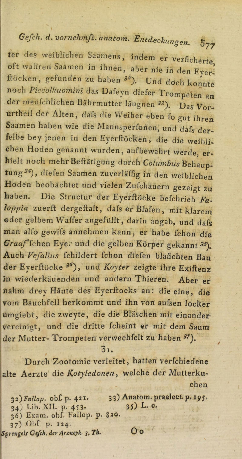 ter des weiblichen Saamens, indem er verfichert oft wahren Saamen in ihnen, aber nie in den Eyer: Itöcken, gefunden zu haben Und doch konnte' j noch Piccolhuomini das Dafeyn diefer Trompefen an I der menfchlichen ßährmutter Jäugnen 5^). Das Vor- i urtheil der Alten, dals die Weiber eben Ib gut ihren ! Saamen haben wie die Mannsperfonen, und dafs der- felbe bey jenen in den Eyerftöcken, die die weibli. eben Hoden genannt wurden, aufbewahrt werde, er- , hielt noch mehr Beftätigung durch Cohwibus'Qehsiu^. : tung^^), diefen Saamen zuverläffig in den weiblichen j Hoden beobachtet und vielen Zufchauern gezeigt zu ! haben. Die Structur der Eyerltöcke befchrieb Fa^ Joppla zuerft dergeftalt, dafs er Blafen, mit klarem ' oder gelbem Waffer angefüllt, darin angab, und dafs I man alfo gewifs annehmen kann, er habe fchon die Craaf'[c\\Qn Eyer und die gelben Körper gekannt ■5^). Auch Fefaliiis fchildert fchon diefen blafichten Bau der Eyerftücke und Koyter zeigte ihre Exiftenz in wiederkäuenden und andern Thieren. Aber er nahm drey Häute des Eyerftocks an: die eine, die vom Bauchfell herkommt und ihn von aufsen locker umgiebt, die zweyte, die die Bläschen mit einander vereinigt, und die dritte fcheint er mit dem Saum der Mutter-Trompeten verwechfelt zu haben 01. i Durch Zootomie verleitet, hatten verfchiedene alte Aerzte die Kotyledonen^ welche der Mutterku- chen ^2)Fallop. obf.p. 421* 33) Anatom, praelect.p. 19j, 34) Lib. XII. p. 45 3* 3 5) h. c. 36) Exam. obf. Fallop. p. $20. 37) Gbf p. 124. Sprengtls Ce/ch, der Arzneyk, Th. Oo