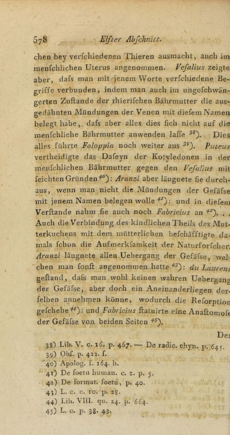 clien bey verfchiedenen Thieren ausmacht, auch im menfchlichen Uterus angenommen. Vefalius zeigte aber, dafs man mit jenem Worte verfchiedene Be- griffe verbunden, indem man auch im uhgcfchwän- gerten Zuftande der rhierifchen ßährmutter die aus- gedähnten Mündungen der Venen mit diefem Namen belegt habe, dafs aber alles dies fich nicht auf die menfchliche Bährmutter anwenden laffe Dies alles führte Faloppia noch weiter aus Piueus vertheidigte das Dafeyn der Kotyledonen in der menfchlichen Bährmutter gegen den Vefalius mit reichten GründenAranzi aber laugnete fie durch- aus, wenn man nicht die Alündungen der Gefäfse mit jenem Namen belegen wolle und in diefem Verftande nahm .fie auch noch Fabricius an . . Auch die Verbindung des kindlichen TheiJs des Mut- terkuchens mit dem mütterlichen befchäfftigte da- mals fchon die Aufmerkfamkeit der Naturforfcher. Aranzi läugnete allen Uebergang der Gefäfse, wel- chen man fonft angenommen hatte : du Laurern geftand, dafs man wohl keinen wahren Uebergana der Gefäfse, aber doch ein Aneinanderliegen der- felben annehraen könne, wodurch die Reforption gefchebe^'^); und Fabricius ftatuirte eine Anaftomofe der Gefäfse von beiden Seiten Dei 38) Lib. V. c. iC. p. 467. — De radic. chyn. p. 64^. 39) Obf. p. 422. f. *40) Apolog. f. 164. b. 41) De foetii human, c. 2. p. 5. 42) De Format, foetu, p. 40. 43) L. c. c. IO. p. 28. , 44) Lib. Vlil. qu. 24. p. 664. 45) L. c. p. 38- 43-
