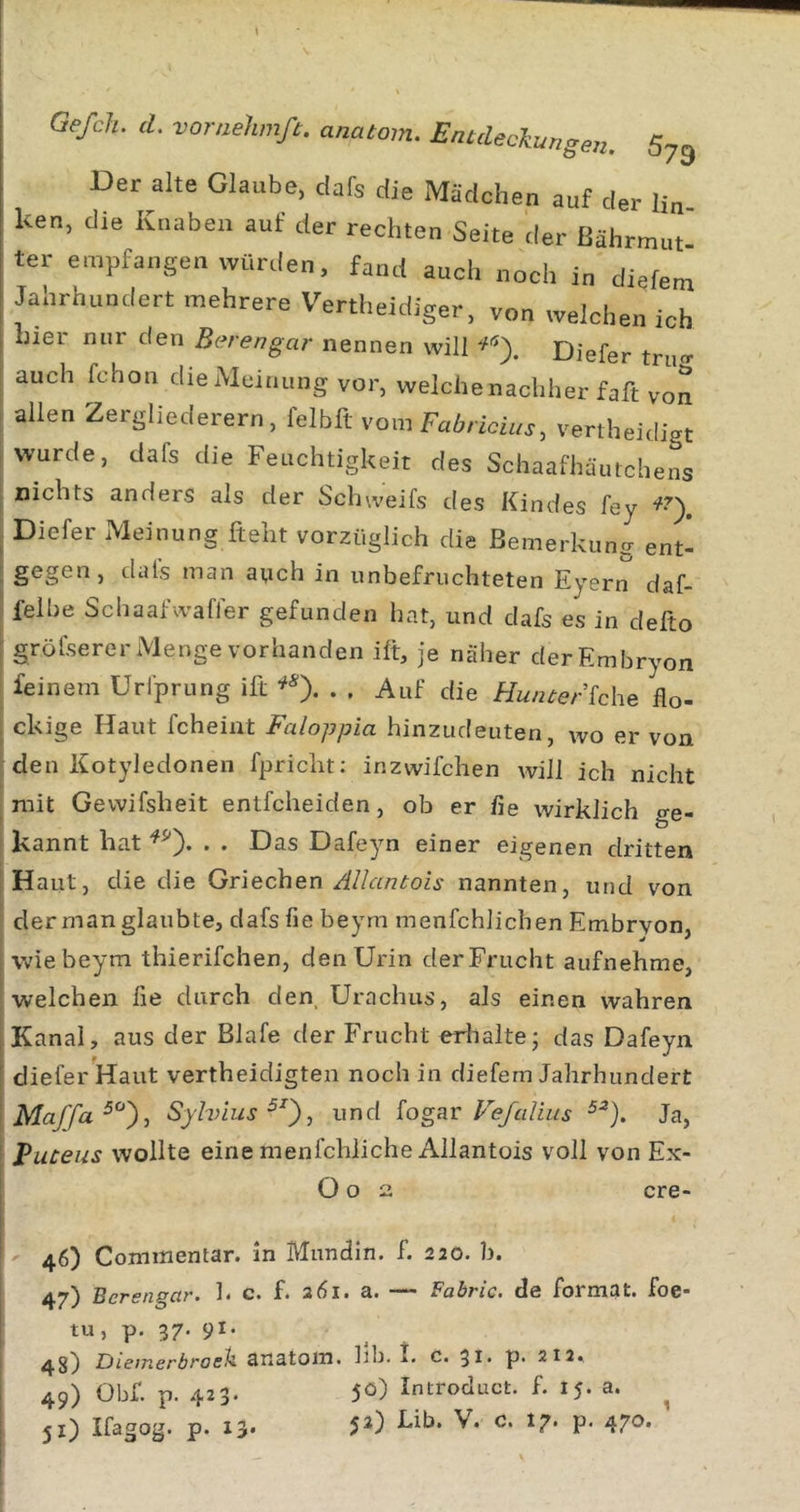 Der alte Glaube, dafs die Mädchen auf der lin ken, die Knaben auf der rechten Seite der ßährmut ter empfangen Würden, fand auch noch in diefem Jahrhundert mehrere Vertheidiger, von welchen ich hier nur den Bcn'engar nennen will Diefer tru«- auch fchon die Meinung vor, welche nachher faft von allen Zergliederern, felbft vom vertheidigt wurde, dafs die Feuchtigkeit des Schaafhäutchens nichts anders als der Schweifs des Kindes fey Diefer Meinung fteht vorzüglich die Bemerkung ent- ; gegen, dals man auch in unbefruchteten Eyern daf- ' felbe Schaafwaffer gefunden hat, und dafs es in defto : gröfserer Menge vorhanden ift, je näher derEmbryon I feinem Urlprung ift ^0- • • Auf die Hunter khe flo- ; ckige Haut fcheiat Faloppia hinzudeuten, wo er von : den Kotyledonen fpricht: inzwifchen will ich nicht ^ mit Gewifsheit entfcheiden, ob er fie wirklich ge- kannt hat . . Das Dafeyn einer eigenen dritten Haut, die die Griechen /d/antois nannten, und von der man glaubte, dafs fie beym menfchlichen Embrvon, wie beym thierifchen, den Urin derFrucht aufnehme, welchen fie durch den Urachus, als einen wahren Kanal, aus der Blafe der Frucht eriialte; das Dafeyn diefer Haut vertheidigten noch in diefem Jahrhundert ' Sjlvius^^), und fogar Fe/alius Ja, I Puteus wollte einemenfchliche Allantois voll von Ex- ! O o 2 cre- 46) Coimnentar. in Mnndln. f. 220. b. 47) Berengar, h c. f. a6i. a. — Fabric. de Format, foe- tu, p. 37. 91. Giemerbroeii anatom. hb. I* C. 31* p- 212« 49) Obf. p. 423. 50) Introduct. f. 15. a. ^