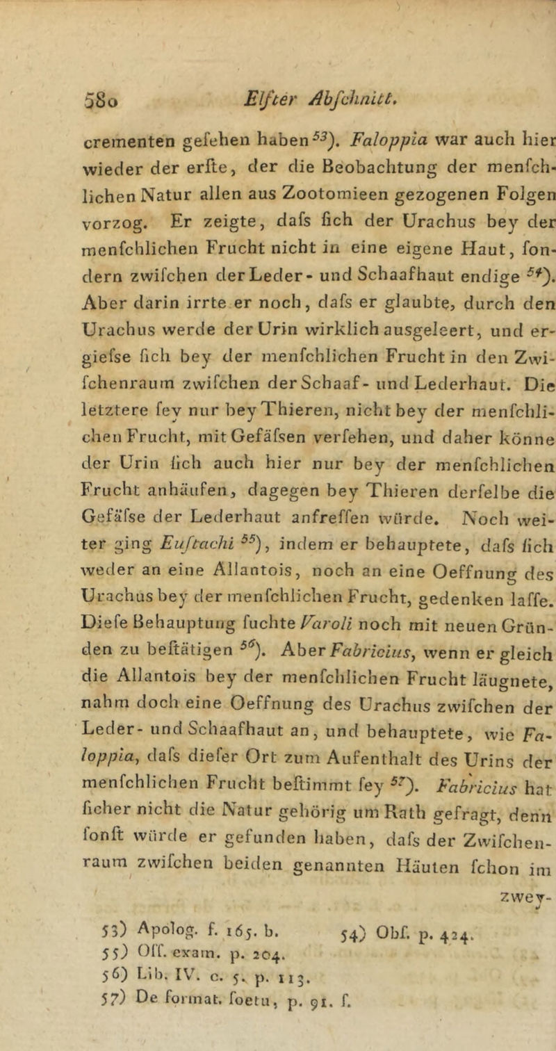 crementen gefebeii haben Faloppia war auch hier wieder der erfte, der die Beobachtung der menfch- lichen Natur allen aus Zootomieen gezogenen Folgen vorzog. Er zeigte, dafs fich der Urachus bey der menfcblichen Frucht nicht in eine eigene Haut, fon- dern zwifchen derLeder- und Schaafhaut endige Aber darin irrte er noch, dafs er glaubte, durch den Urachus werde der Urin wirklich ausgeleert, und er- giefse ficli bey der menfcblichen Frucht in den Zwi- fchenraum zwifchen derSchaaf- und Lederhaut. Die letztere fey nur beyThieren, nicht bey der menfchli- chen Frucht, mitOefäfsen verfehen, und daher könne der Urin lieh auch hier nur bey der menfcblichen Frucht anhäiifen, dagegen bey Thieren derfelbe die Gefäfse der Lederhaut anfreffen würde. Noch wei- ter ging Euftachi indem er behauptete, dafs /ich weder an eine Allantois, noch an eine Oeffnung des Urachus bey der menfcblichen Frucht, gedenken laffe. Diefe Behauptung {nchte Faroli noch mit neuen Grün- den zu beftätigen Aber Fab rieht s, wenn er gleich die Allantois bey der menfcblichen Frucht läu^nete nahm doch eine Oeffnung des Urachus zwifchen der Leder- und Schaafhaut an, und behauptete, wie Fa~ loppla, dafs diefer Ort zum Aufenthalt des Urins der menfcblichen Frucht beftimmt fey Fab'ricius hat ficher nicht die Natur gehörig um Rath gefragt, denn fonft würde er gefunden haben, dafs der Zwifchen- raum^ zwifchen beiden genannten Häuten fchon im zwev- 53) Apolog. f. 165. b. 54) Obf. p. 424. 5S) OIT. evain. p. 204.