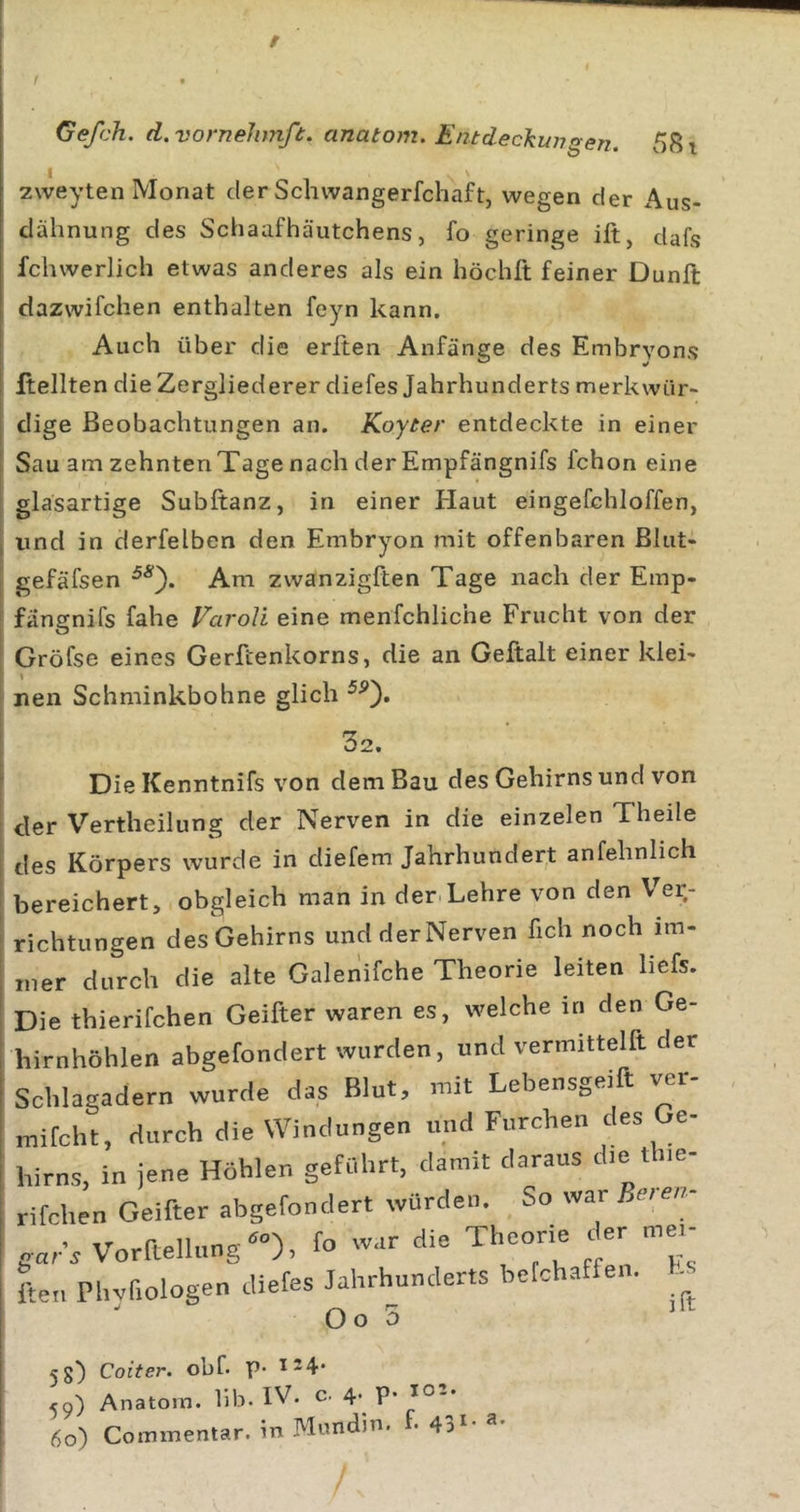 / Gefch. d.vorneJimß. anatom. Entdeckungen. 581 zweyten Monat der Schwangerfchaft, wegen der Aus- clähnung des Schaafhäutchens, fo geringe ift, dafs fchwerlich etwas anderes als ein höchft feiner Dunft dazwifchen enthalten feyn kann. Auch über die erften Anfänge des Embryons Hellten die Zergliederer diefes Jahrhunderts merkwür- dige Beobachtungen an. Koyter entdeckte in einer Sau am zehnten Tage nach der Empfängnifs fchon eine glasartige Subftanz, in einer Haut eingefchloffen, und in derfelben den Embryon mit offenbaren ßlut- gefäfsen Am zwanzigften Tage nach der Emp- fängnifs fahe VaroU eine menfchliche Frucht von der Gröfse eines Gerftenkorns, die an Geftalt einer klei- nen Schminkbohne glich 32. DieKenntnifs von dem Bau des Gehirns und von :ler Vertheilung der Nerven in die einzelen Theile les Körpers wurde in diefem Jahrhundert anfehnlich gereichert, obgleich man in der.Lehre von den Ver.- ■ichtungen des Gehirns undderNerven fich noch itn- rner durch die alte Galeriifche Theorie leiten liefs. Die thierifchen Geifter waren es, welche in den Ge- birnhöhlen abgefondert wurden, und vermittelft der Schlagadern wurde das Blut, mit Lebensgeift ver- mifcht, durch die Windungen und Furchen des Ge- hirns, in jene Höhlen geführt, damit daraus die tiie- rifchen Geifter abgefondert würden. So war Bet en- gar s Vorftellung-), fo war die Theorie der mei- Ln Phvfiologen diefes Jahrhunderts befchaffen. O o 0 5g) Coiter. obf. P* 124. 59) Anatom, lib. IV. c. 4. p* lO-* 60) Commentar. in Miindin. f. 43‘- /