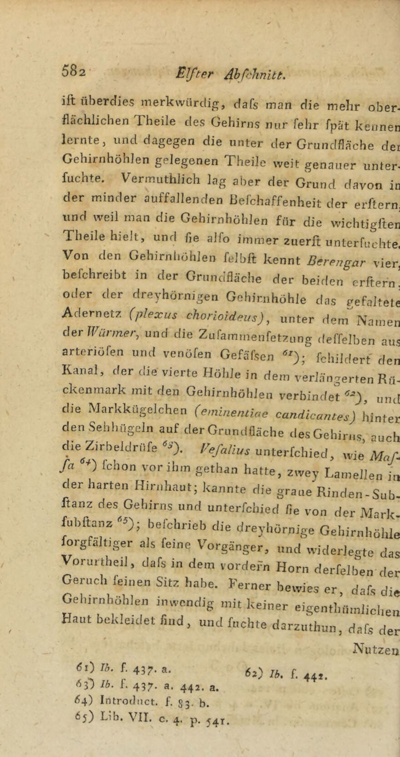 582- Elfter Ähf'linitt. ift überdies merkwürclip;, dafs man die mehr ober- flächlichen Theile des Gehirns nur fehr fpät kennen lernte, und dagegen die unter der Grundfläche der Gehirnhöhlen gelegenen Theile weit genauer unter- fuchte. Vermuthlich lag aber der Grund davon in der minder auffallenden ßefchaffenheit der erftern. und weil man die Gehirnhöhlen für die wichtigften Theile hielt, und fle alfo immer zuerft unterfuchte. Von den Gehirnljöhlen felbft kennt Berengar vier^ befchreibt in der Grundfläche der beiden erftern! oder der dreyhörnigen Gohimhöhle das gefaltete Adernetz (plexus chorioideus), unter dem Namen der Wärmer, und die Zufammenfetzung deffelben aus arteriöfen und venöfen Gefäfsen fchildert den Kanal, der die vierte Höhle in dem verlängerten Rü- ckenmark mit den Gehirnhöhlen verbindet und die Markkugelchen (eminentiae candicantes) hinter den Sehhügeln auf der Grundfläche des Gehirns auch f unterfchiecl, wie’ Maf. fa ) fchon vor ihm gethao hatte, zwey Lamellen in der harten Hirnhaut; kannte die graue Rinden - Sub- ftanz des Gehirns und unterfchied fle von der Mark- fubftanz befchrieb die dreyhörnige Gehirnhöhle forgfaltjger als feine Vorgänger, und widerlegte das Vorurthejl, dafs in dem vordefn Horn derfelben der Cernch leinen Sitz habe. Ferner bewies er, daR die Gel,.rnhohlen inwendig mit keiner eigenthiimliclien Haut bekleidet find, und fuchte darzuthun, dafs der Nutzen &lt;5i) 75. f. 437. a. Ib. f. 437. a. 442. a. &lt;54) Introdnct. f. 53. b. Ib. f. 44J.