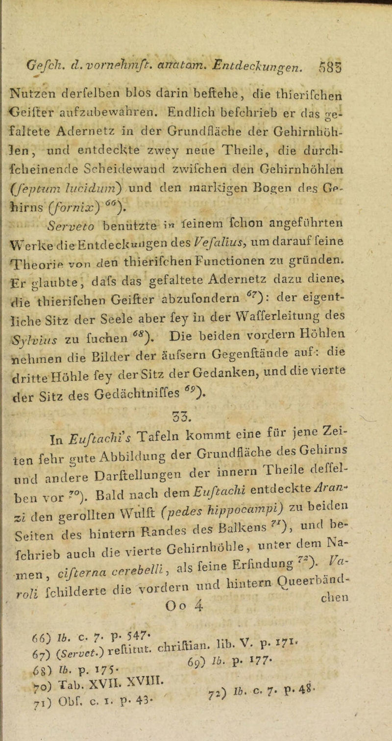 583 Gf&gt;fcli. d.vornphmft. arratam. Entdeckiw'yen. Nutzen derfelben blos darin beftehe, die thierifchen Geilter aufzubewahren. Endlich befchrieb er das ge- faltete Adernetz in der Grundfläche der Gehirnhüh- }en, und entdeckte zwey neue Theile, die durch- fcheinende Scheidewand zwifchen den Gehirnhöhlen (feptiim lucidum') und den inarldgen Bogen des Ge- hirns (fornix) Serveto benützte feinem fchon angeführten Werke die Entdeckungen des Vefalius, um darauf feine Theorie von den thierifchen Functionen zu gründen. Er glaubte, dafs das gefaltete Adernetz dazu diene, die thierifchen Geifter abzufondern der eigent- liche Sitz der Seele aber fey in der Wafferleitung des Sylvins zu fucheii ^^). Die beiden vordem Höhlen nehmen die Bilder der äufsern Gegenftände auf : die dritte Höhle fey der Sitz der Gedanken, und die vierte der Sitz des Gedächtniffes 53. In Eußachis Tafeln kommt eine für jene Zei- ten fehr gute Abbildung der Grundfläche des Gehirns und andere Darftellungen der innern Theile deffel- ben vor ’°). Bald nach iemEußachi entdeckte/Iran- zi den gerollten Wulft hippocmnpO^ beiclen Seiten des hintern Randes des Balkens ), «nt «- fchrieb auch die vierte Gehirnhöhle unter dem M- men , cißerna ccvebelli, als feine Erfindung )• f Schilderte die vordem und hintern Queerhand- Oo 4 66) Ib, c. 7’ P’ 547* yy 171» 6%-) ib. p. 175* Tab. XVII. XVIII. Obf, c. I. p- 43*