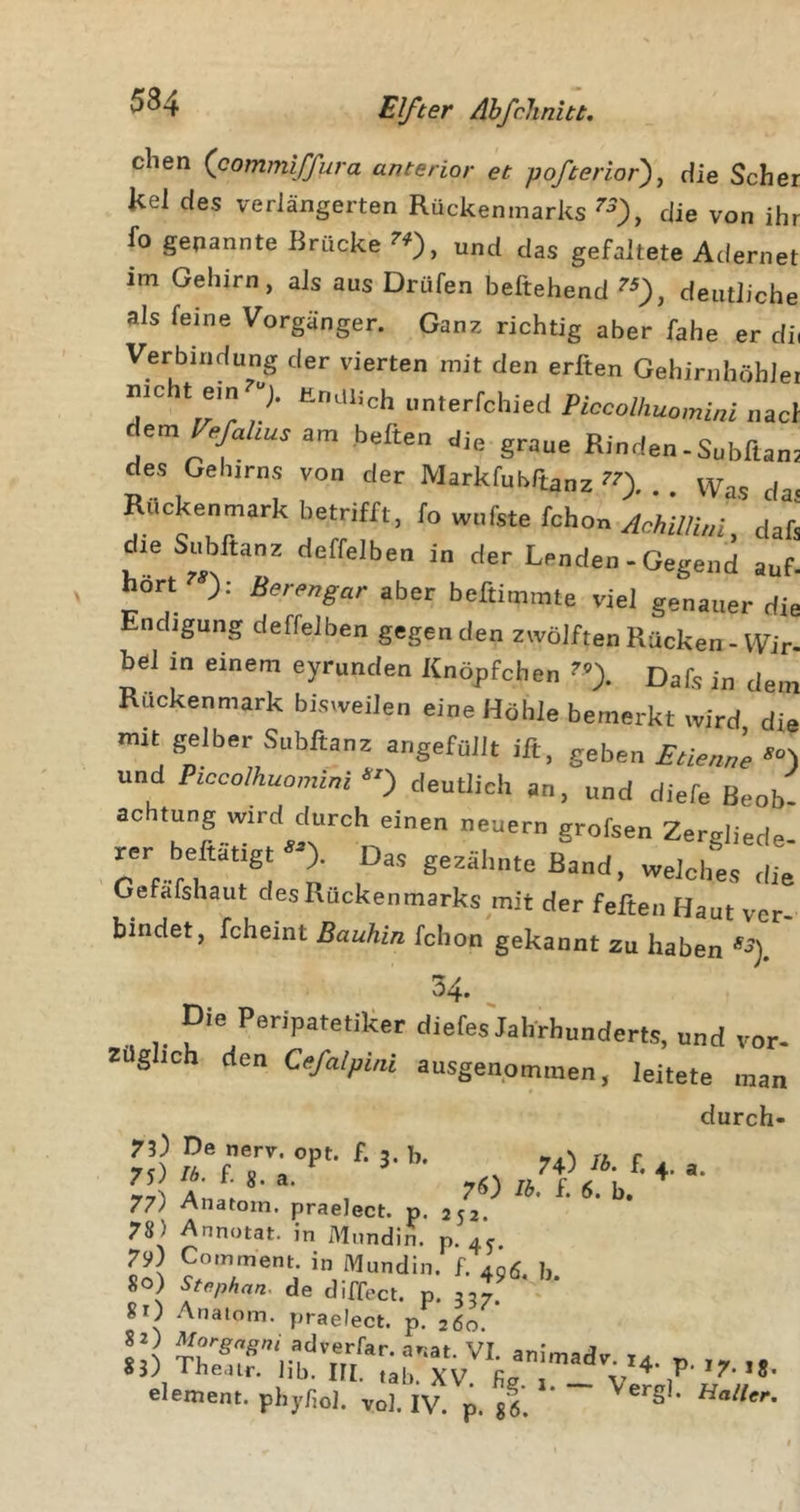 dien (commiffura anterior et pofterior), die Scher kel des verlängerten Rückenmarks ^0, die von ihr fo gekannte Brücke ^0, und das gefaltete Adernet im Gehirn, als aus Drüfen beftehend ^0, deutliche als feine Vorgänger. Ganz richtig aber fahe er dii Verbindung der vierten mit den erften Gehirnhöblei nicht ein 7 Endlich unterfchied Piccolhuomini nacl heften die graue Rinden.Subftant des Gehirns von der Markfubftanz ?0. • Was da- Raokenmark betrifft, fo wufste fohon da&amp; die Subftanz deffelben in der Lenden - Gegend auf. hört^: Berengar aber beftimrate viel genauer die Endigung deffelben gegen den zwölften Rücken - Wir- bei in einem eyrunden Knöpfchen Dafs in dem Rückenmark bisweilen eine Höhle bemerkt wird die mit gelber Subftanz angefüllt ift, geben EtienJe und Piccolhuomini deutlich an, und diefe Beoh achtung wird durch einen neuern grofsen Zergliede rer beftätigt »). Das gezähnte Band, welches die Gefafshaut desRückenmarks mit der feften Haut ver- bindet, fcheint Bauhin fchon gekannt zu haben *■?). 34. _ Die Peripatetiker diefes'jahrbunderts. und voi Zdghch den Ce/a/pmi ausgenommen, leitete ma durch 73) De nerv. opt. f 5 b «r ^ ta r rzjtfi*' , ' ’ b/- 77) Anatom, praelect. p. 252. 78 ) Annotat. in Mnndin. p. 4c 79) Comment. in Mundin. f. 496, b. 80) Stephan, de diffect. p. 337. 8 0 Anatom, praelect. p. 260. 83&gt;) Iheair. lib. Ill, tah. XV Rp t v ^ 1 *