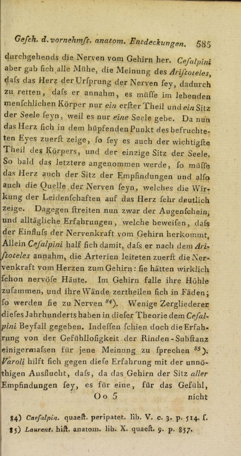 clurchgehends die Nerven vom Gehirn her. Cefalpini aber gab fich.ahe Mühe, die Meinung des Arißoteles, dafs das Her? derUrfprung der Nerven fey, dadurch zu retten, dafs er annahm, es rniiffe im Jebenden menfchlichen Körper nur ein erfterTheil und ei/2 Sitz der Seele feyn, weil es nur eine Seele gebe. Da nun i das Herz fich in dem hüpfenden Punkt des befruchte- I ten Eyes ziierft zeige, fo fey es auch der wichtigfte iTheil des Körpers, und der einzige Sitz der Seele. ^So bald das letztere angenommen werde, fo muffe das Herz auch der Sitz der Empfindungen und alfo ; auch die Quelle der Nerven feyn, welches die Wir- kung der Leidenfchaften auf das Herz fehr deutlich zeige. Dagegen ftreiten nun zwar der Augenfehein, und alltägliche Erfahrungen, welche beweifen, dafs j der Einflufs der Nervenkraft vom Gehirn herkommt. Allein Cefalpini half fich damit, dafs er nach dem Ari-&gt; ^toteles annahm, die Arterien leiteten zuerft dielSer- venkraft vom Herzen zum Gehirn; fie hätten wirklich jfchon nervöfe Häute. Im Gehirn falle ihre Höhle jzufammen, und ihre Wände zertheilen fich in Fäden; jfo werden fie zu Nerven Wenige Zergliederer diefes Jahrhunderts haben in diefer Theorie dem CefaU pini Beyfall gegeben, Indeffen fchien doch die Erfah- rung von der Gefühllofigkeit der Rinden - Subftanz einigermafsen für jene Meinung zu fprechen Varoli hilft fich gegen diefe Erfahrung mit der unnö- thigen Ausflucht, dafs, da das Gehirn der Silz aller [Empfindungen fey, es für eine, für das Gefühl, j O o 5 nicht I 84) Caefalpin. quaeft. peripatet. lib. V. c. 3. p. 514. f,