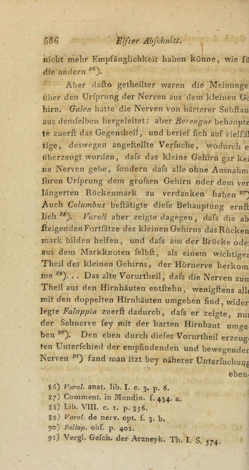 t nicht mehr Empfänglichkeit haben könne, wie fü die andern Aber defto getheilter waren die Meinunge über den ürfprung der Nerven aus dem kleinen Ge hirn. Galen hatte die Nerven von härterer Subftan aus demfeJbcn hergeleitet; aber behaupte te zuerft das GegentheiJ, und berief lieh auf vielfäl tige, deswegen angeltellte Verfuche, wodurch e überzeugt worden, dafs das kleine Gehirn gar kei ne Nerven gebe, fondern dafs alle ohne Ausnahm ihren Url’prung dem grofsen Gehirn oder dem ver längerten Rückenmark zu verdanken haben Auch Columbus beftätigte diefe Behauptung ernit lieh Varoli aber zeigte dagegen, dafs die ab fteigendenFortfätze des kleinen Gehirns das Rücken mark bilden helfen, und dafs aus der Brücke ode: aus dem Markknoten felbft, als einem wichtio-er Theil des kleinen Gehirns, der Hörnerve herkom me . . Das alte Vorurtheil, dafs die Nerven zun Theil aus den Hirnhäuten entftehn, wenigfte'ns all( mit den doppelten Hirnhäuten umgeben find, wider Faloppia zuerft dadurch, dafs er zeigte, nui der Sehnerve fey mit der harten Hirnhaut umge ben Den eben durch diefes Vorurtheil erzeug- ten Unterfchied der empfindenden und bewegender Nerven ^0 fand man itzt bey näherer Uiiterfuchuijc eben- S6) Varol. anat. lib. I. c. 3. p. 6. 87) Comment. in Mundin. f. 434. a. S8) Lib. VIII. c. I. p. 356. 89) Varol. de nerv. opt. f. 3. b. 90) Fnllop. obf. p. 402.