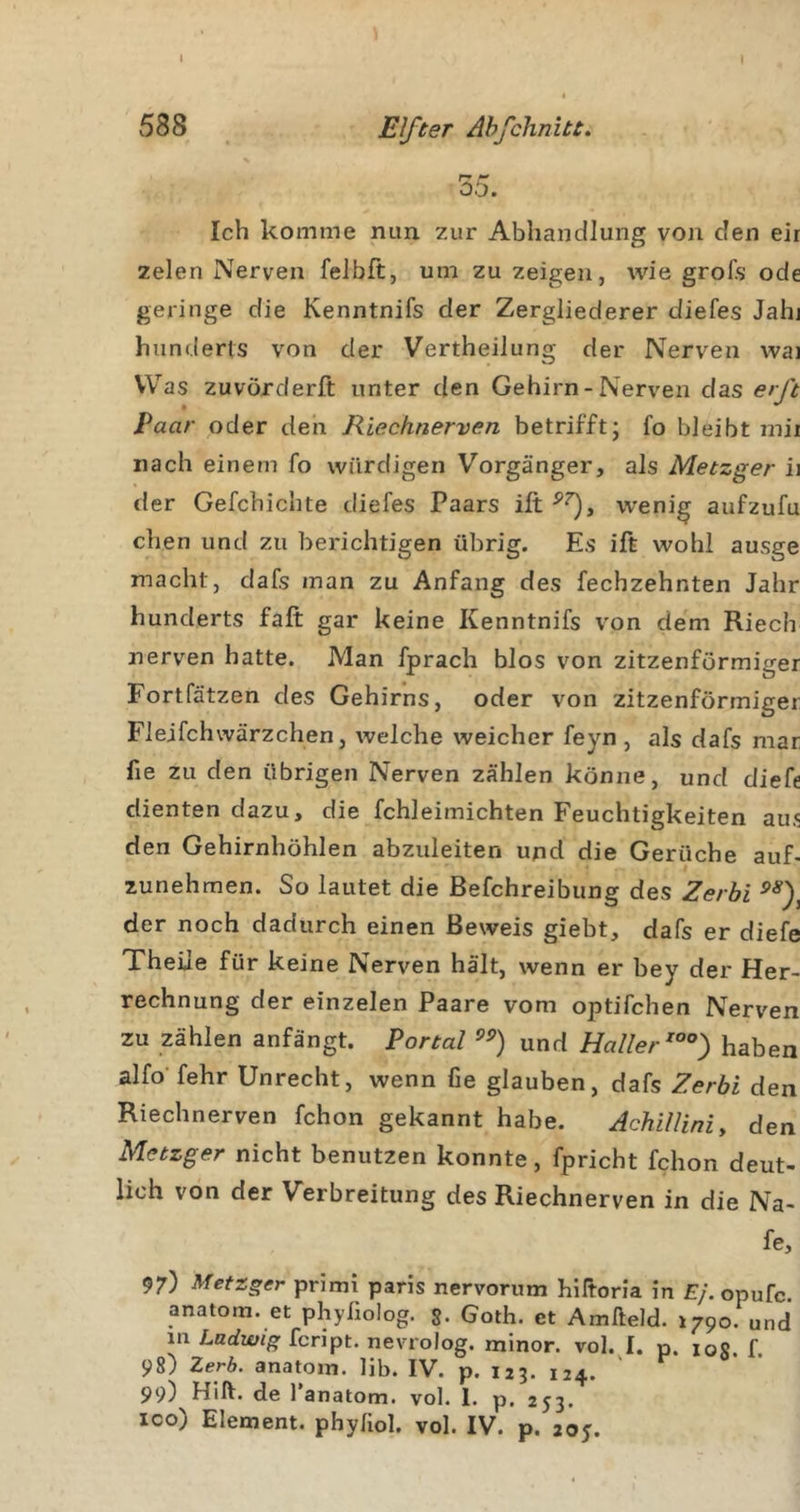 588 Elfter Ahfchnitt. 35. Ich komme nun zur Abhandlung von den eir zelen Nerven felbft, um zu zeigen, wie groTs ode geringe die Kenntnifs der Zergliederer diefes Jahi hiinderls von der Vertheilung der Nerven wai Was zuvörderft unter den Gehirn-Nerven das erß Paar oder den Riechnerven betrifft; fo bleibt mii nach einem fo würdigen Vorgänger, als Metzger ii der Gefchichte diefes Paars ift wenig aufzufu dien und zu berichtigen übrig. Es ift wohl ausge macht, dafs man zu Anfang des fechzehnten Jahr hunderts faß gar keine Kenntnifs von dem Riech nerven hatte. Man fprach blos von zitzenförmiger Fortfätzen des Gehirns, oder von zitzenförmiger Flejfchwärzchen, welche weicher feyn , als dafs mar fie zu den übrigen Nerven zählen könne, und diefe dienten dazu, die fchleimichten Feuchtigkeiten aus den Gehirnhöhlen abzuleiten und die Gerüche auf- zunehmen. So lautet die Befchreibung des Zerbi der noch dadurch einen Beweis giebt, dafs er diefe Theile für keine Nerven hält, wenn er bey der Her- rechnung der einzelen Paare vom optifchen Nerven zu zählen anfängt. Portal und Haller haben alfo' fehr Unrecht, wenn fie glauben, dafs Zerbi den Riechnerven fchon gekannt habe. Achilliniy den Metzger nicht benutzen konnte, fpricht fchon deut- lich von der Verbreitung des Riechnerven in die Na- fe, 97) Metzger primi paris nervorum hiftoria in E/.opufc. anatom. et phyllolog. Goth. et Amlleld. »790. und in Ludwig fcript. nevrolog. minor. vol. I. p. loR. f. 98) Zeß. anatom. üb. IV. p. 123. 124. ' 99) Hilf, de l’anatom. vol. 1. p. 253. 100) Element, phyfiol. vol. IV. p. 205.