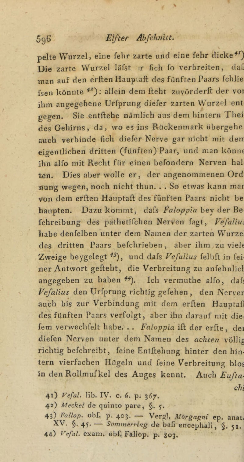 pelte Wurzel, eine fehr zarte und eine fehr dicke Die zarte Wurzel läi'st ;r fich fo verbreiten, dali inan auf den erlten Haupiaft des fünften Paars fchJie fsen könnte allein dem fteht zuvOrderft der vor ihm angegebene Urfprung diefer zarten Wurzel ent gegen. Sie entliehe nämlich aus dem hintern Thei des Gehirns, da, wo es ins Rückenmark übergehe auch verbinde fich diefer Nerve gar nicht mit derr eigentlichen dritten (fünften) Paar, und man könne ihn alfo mit Recht für einen befondern Nerven hal ten. Dies aber wolle er, der angenommenen Ord nung wegen, noch nicht thun. . . So etwas kann mar von dem erften Hauptalt des’fünften Paars nicht be haupten. Dazu kommt, dafs Faloppia hey der Be fchreibung des pathetlfchen Nerven fagt, Vefaliiii habe denfelben unter dem Namen der zarten Würze! des dritten Paars befchrieben , aber ihm ,zu viele Zweige beygelegt '^^), und dafs Vefalius felbft in fei' ner Antwort gefteht, die Verbreitung zu anfehnlicl angegeben zu haben Ich vermuthe alfo, daf« Vefalius den Urfprung richtig gefehen , den Nerver auch bis zur Verbindung mit dem erlten Hauptafi des fünften Paars verfolgt, aber ihn darauf mit die- fern verwechfelt habe. . . Faloppia ilt der erfte, dei diefen Nerven unter dem Namen des achten völlic richtig befchreibt, feine Entftehung hinter den hin- tern vierfachen Hügeln und feine Verbreitung blos in den Rollmufkel des Auges kennt. Auch Eufta- chi 41) Vefal. lib. ly. c. 6. p. 367. 42) Meckel de quinto pare, §. 5. 43) Fallop. obf, p. 403. — Vergl. Morgagni ep. anat. XV. §. 45. — Sommerring de bafi encephali, §, 51. 44) Vefal. exam. obf. Fallop. p. ^03.