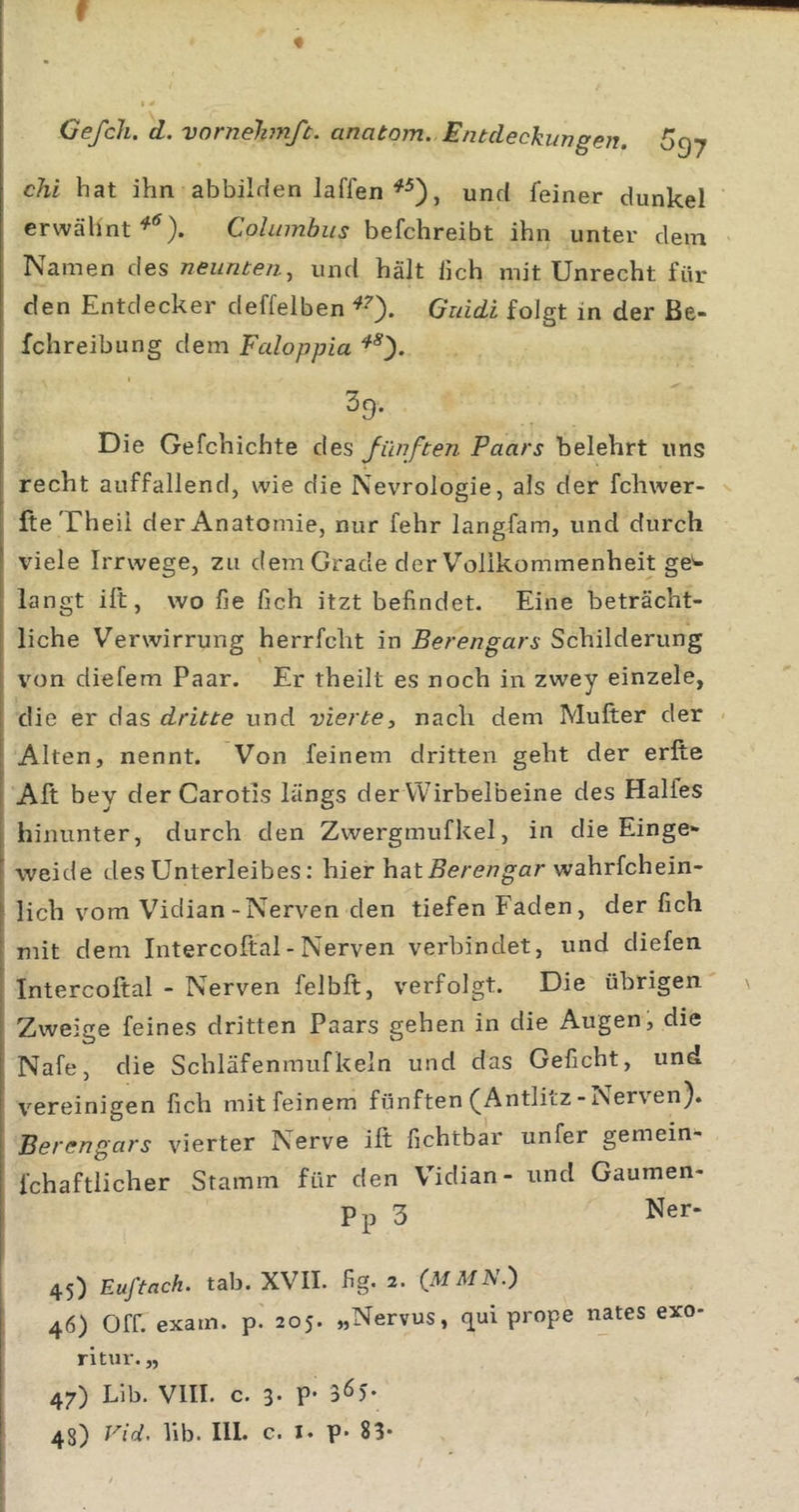f « Gefch. d. vornelimft. anatom. Entdeckungen. chi hat ihn abbilflen Jaffen und feiner dunkel erwähnt Columbiis befchreibt ihn unter dem Namen des neunten, und hält lieh mit Unrecht für den Entdecker deffelben Guidi folgt in der Be- fchreibung dem Fedoppia 39. Die Gefchichte des Jünften Paars belehrt uns recht auffallend, wie die Nevrologie, als der fchwer- fteTheil der Anatomie, nur fehr langfam, und durch viele Irrwege, zu dem Grade der Vollkommenheit ge'- langt ill, wo fie fich itzt befindet. Eine beträcht- liche Verwirrung herrfcht in Berengars Schilderung von diefem Paar. Er theilt es noch in zwey einzele, die er das dritte und vierte, nach dem Mufter der Alten, nennt. Von feinem dritten geht der erfte Aft bey der Carotis längs derWirbelbeine des Halfes hinunter, durch den Zwergmufkel, in die Einge- weide des Unterleibes: hier hat j5e/-&lt;?/7gar wahrfchein- lich vom Vidian-Nerven den tiefen Faden, der fich mit dem Intercoftal - Nerven verbindet, und diefen Intercoftal - Nerven felbft, verfolgt. Die übrigen Zweige feines dritten Paars gehen in die Augen, die Nafe, die Schläfenmufkeln und das Geficht, und vereinigen fich mit feinem fünften ^Antlitz-iNerven). Berengars vierter Nerve ilt fichtbar unfer gemein- fchaftlicher Stamm für den Vidian- und Gaumen- Pp 3 Ner- 45) Euftach. tab. XVII. fig. 2. (MMN.) 46) Off. exain. p. 205. „Nervus, (^ui prope nates exo- ritur. „ 47) Llb. VIII. c. 3» p* 3^5*