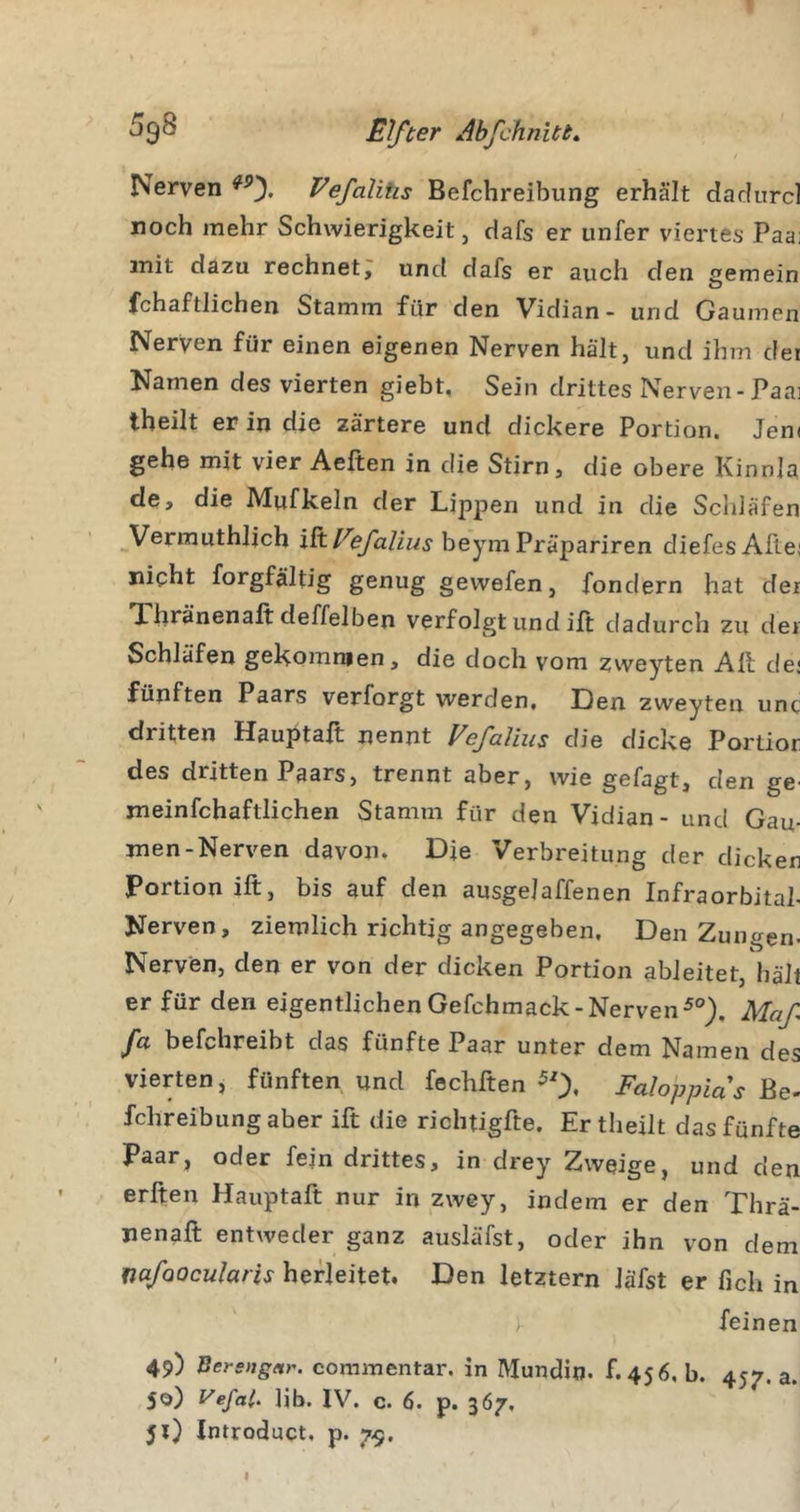 Nerven Vefalitis Befchreibung erhält dadurd roch mehr Schwierigkeit, dafs er iinfer viertes Paa: mit dazu rechnet, und dafs er auch den semein O fchaftlichen Stamm für'den Vidian- und Gaumen Nerven für einen eigenen Nerven hält, und ihm dei Namen des vierten giebt. Sein drittes Nerven-Paai tbeilt er in die zartere und dickere Portion. Jem gehe mit vier Aeften in die Stirn, die obere Kinnla de, die Mufkeln der Lippen und in die Scliläfen Vermuthlich i^Vefalius beymPräpariren diefesAltei nicht forgfältig genug gewefen, fondern hat der Thränenaft deffelben verfolgt und ift dadurch zu der Schläfen gekommen, die doch vom zweyten All de; fünften Paars verforgt werden. Den zweyten unc dritten Hauptaft nennt VefaVms die dicke Portior des dritten Paars, trennt aber, wie gefagt, den ge^ meinfchaftlichen Stamm für den Vidian - und Gau- men-Nerven davon. Die Verbreitung der dicken Portion ift, bis auf den ausgejaffenen Infraorbital- Nerven, ziemlich richtig angegeben. Den Zungen- Nerven, den er von der dicken Portion ableitet, hält er für den eigentlichenGefchmack-Nerven^®), Maf fa befchreibt das fünfte Paar unter dem Namen des vierten, fünften und fechften ^0* Faloppias he- fchreibungaber ift die richtigfte. Er tbeilt das fünfte Paar, oder fejn drittes, in drey Zweige, und den erften Hauptaft nur in zwey, indem er den Thrä- nenaft entweder ganz ausläfst, oder ihn von dem mfoocuhris herleitet. Den letztem läfst er fich in \ feinen 49) Bersngitr. commentar. in Mundio. f.456, b. 457.3. 50) Vefal. lib. IV. c. 6. p. 367, 51) Introduct. p. 7-9,