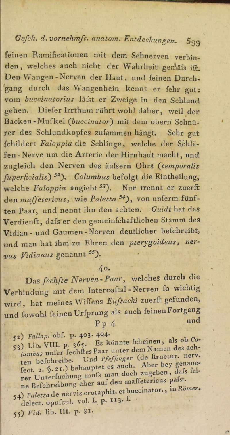 feinen Ramificationen mit dem Sehnerven verbin- den, welches auch nicht der Wahrheit gen^äfs ift. Den Wangen-Nerven der Haut, und feinen Durch- gang durch das Wangenbein kennt er fehr gut; vom buccinatorius läfst er Zweige in den Schlund I gehen. Diefer Irrthuni rührt wohl daher, weil der j Backen-Mufkel (buccinator^ mit dem obern Schnü- i rer des Schlunclkopfes zufammen hängt. Sehr gut I fchildert Faloppia die Schlinge, welche der Schlä- , fen-Nerve um die Arterie der Hirnhaut macht, und \ zugleich den Nerven des äufsern Ohrs Qtemporalis I fuperßcialis') Columbus befolgt die Eintheilung, ' welche Fedoppia angiebt Nur trennt er zueriR: I den maffetericusy wie Paletta ^0) von unferm fünf- I ten Paar, und nennt ihn den achten. Guidi hat das ! Verdienft, dafs'er den gemeinfchaftlichen Stamm des i Viclian - und Gaumen-Nerven deutlicher befchreibt, j und man hat ihm zu Ehren den pterygoideus, ner- \ Vits Vidiunus genannt 4o. 'D^sfecJifte Nerven-Paar, welches durch die Verbindung mit dem Intercoftal - Nerven fo wichtig wird, hat meines Wiffens Euftaclii zuerft gefunden, und fowohl feinen Urfprung als auch feinen Fortgang Pp 4 52) Fallop. ohL p. 403. 404- 1 1 ^ r refchreibe. Und PMßn.ej- Te Befchreibungnher auf den marfeter.cus paf..- 54) P„;e„adenervi.crotaphi..etbuco,nator., mRamer. delect. opufcul. vol. I. p. 113. t-