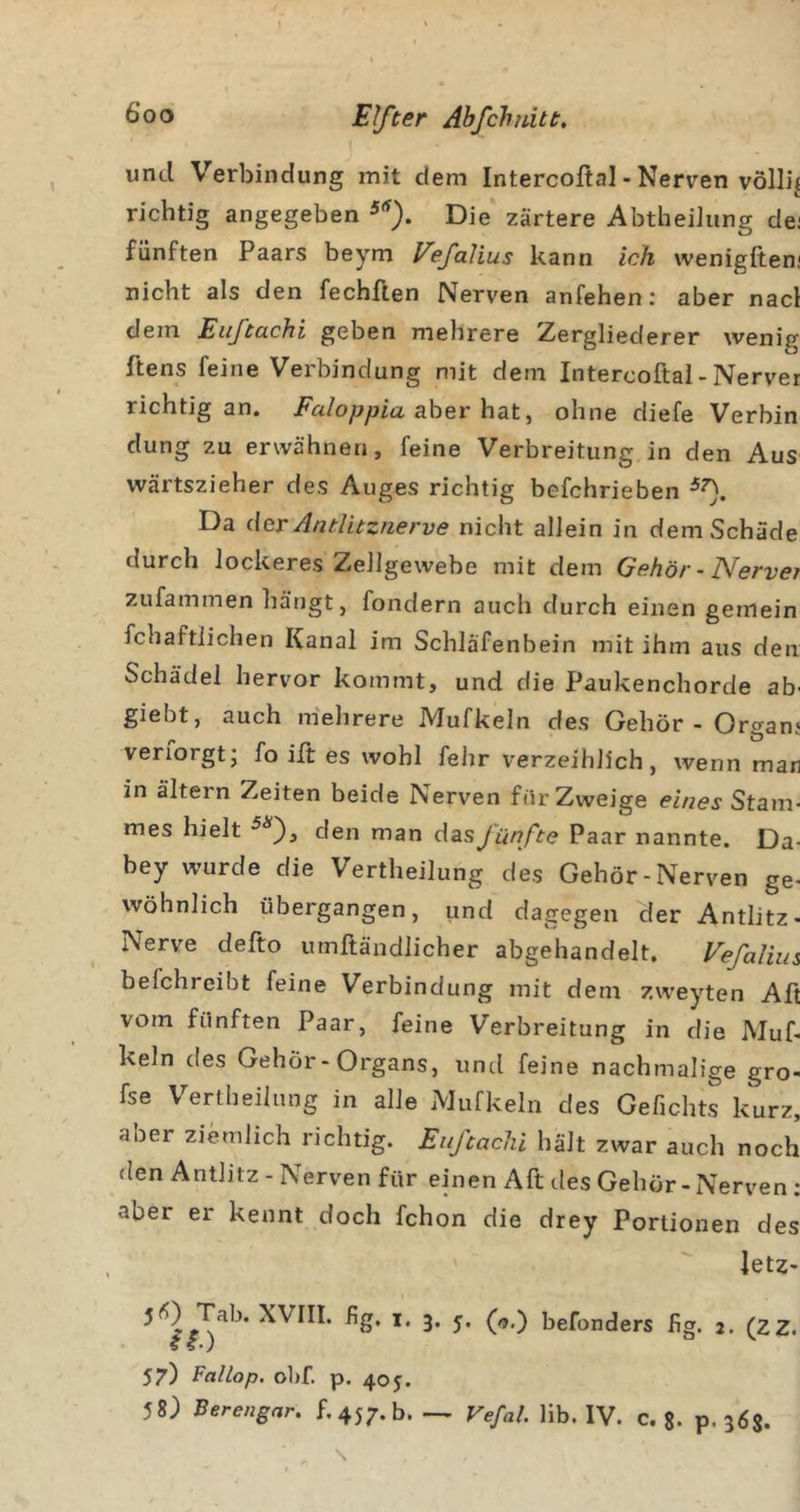 \ und Verbindung mit dem Intercoftal - Nerven völlig richtig angegeben Die zartere AbtheiJiing dei fünften Paars beym Vefalius kann ich wenigfteni nicht als den fechften Nerven anfehen; aber nacl dem Eußachi geben mehrere Zergliederer wenig ftens feine Verbindung mit dem Interooftal-Nerver richtig an. Faloppia sher hdit^ ohne diefe Verbin düng zu erwähnen, feine Verbreitung in den Aus wärtszieher des Auges richtig befchrieben Da (\cv Antlitznerve nicht allein in dem Schade durch lockeres Zellgewebe mit dem Gehör - Nervet zufammen hängt, fondern auch durch einen gemein fchaftlichen Kanal im Schläfenbein mit ihm aus den Schädel hervor kommt, und die Paukenchorde ab' giebt, auch niehrere Mufkeln des Gehör - Organj verforgt; fo ilt es wohl fehr verzeihlich, wenn mar in altern Zeiten beide Nerven für Zweige eines Stam- mes hielt den man das jünfte Paar nannte. Da- bey wurde die Vertheilung des Gehör-Nerven ge- wöhnlich übergangen, und dagegen der Antlitz- Nerve defto umftändlicher abgehandelt. Vefalius befchreibt feine Verbindung mit dem zweyten Aft vom fünften Paar, feine Verbreitung in die Muf- keln des Gehör-Organs, untl feine nachmalige gro- fse V^ertheilung in alle Mufkeln des Gefichts kurz, aber ziemlich richtig. Eußachi hält zwar auch noch den Antlitz - Nerven für einen Aft des Gehör-Nerven; aber er kennt doch fchon die drey Portionen des letz- befonders hg. 2. (zz. 57) Fallop. ol)f. p. 405. 58) Berengar. 5,457.0. — Vefal. Hb. IV. C. g. p. 36$. s