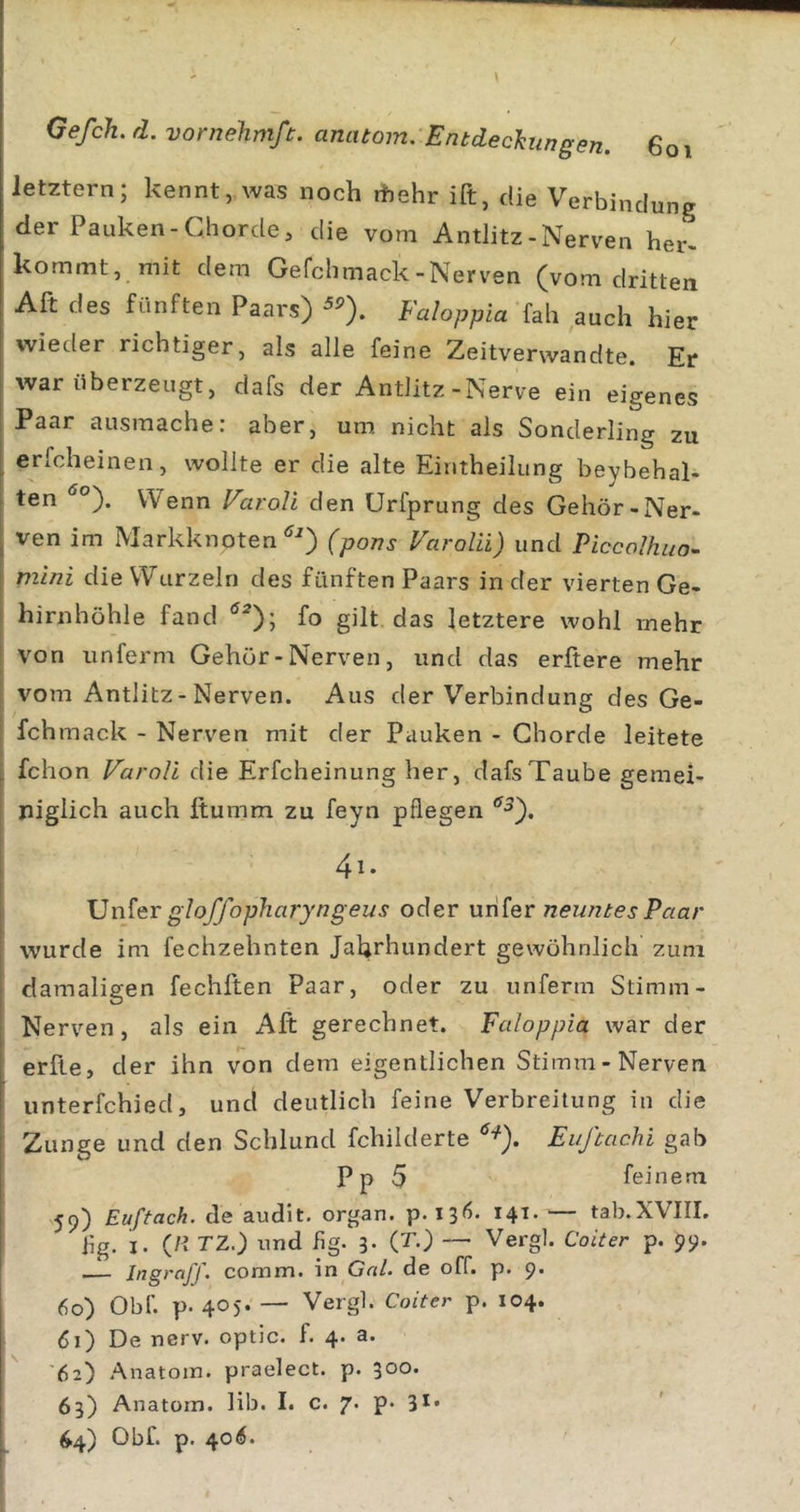 / Gefch, d. vornehmß. anatom. Entdeclimgen. 6oi letztem; kennt, was noch ihehr ift, die Verbindung der Pauken-Chorde, die vom Antlitz-Nerven her- kommt, mit dem Gefclimack-Nerven (vom dritten Alt des fünften Paars) Faloppia fah auch hier wieder richtiger, als alle feine Zeitverwandte. Er war überzeugt, dafs der Antlitz-Nerve ein eigenes Paar ausraache: aber, um nicht als Sonderling zu erfcheinen, wollte er die alte Eintheilung beybehal- ten Wenn FaroR den Urfprung des Gehör-Ner- ven im Markknoten(pons VaroRi) und Piccolhuo- mini die Wurzeln des fünften Paars in der vierten Ge- hirnhöhle fand fo gilt, das letztere wohl mehr von unferm Gehör-Nerven, und das erftere mehr vom Antlitz-Nerven. Aus der Verbindung des Ge- fchmack - Nerven mit der Pauken - Chorde leitete fchon VaroRi die Erfcheinung her, dafs Taube gemei- niglich auch ftumm zu feyn pflegen ‘^^). 4i. \]n^er gloffopharyngeus oder \xn[erneuntes Paar wurde im fechzehnten Jahrhundert gewöhnlich zum damaligen fechften Paar, oder zu unferm Stimm- Nerven, als ein Aft gerechnet. Faloppia war der erfte, der ihn von dem eigentlichen Stimm-Nerven unterfchied, und deutlich feine Verbreitung in die Zunge und den Schlund fchilderte Ei/ftachi gab Pp 5 feinem 59) Euftach. de audit. organ. p. 136. 141. — tab.XVIII. Jig. I. (H TZ.) und Hg. 3. (T.) — Vergl. Coiter p. 99. Jngraff. comm. in Gal. de off. p. 9. 60) Obf. p. 405. — Vergl. Coiter p. 104. &lt;50 De nerv, optic. f. 4. a. 62) Anatom, praelect. p. 300. 63) Anatom, lib. I. c. 7. p. 31*