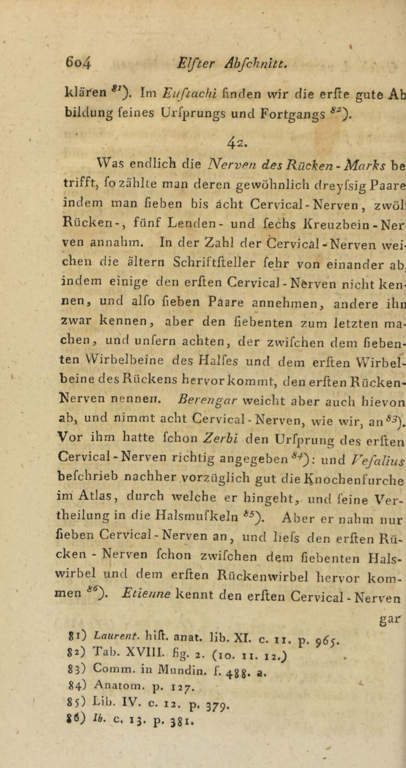 I klären Im Euftachi finden wir die erfte gute Ab bildung feines Urfprungs und Fortgangs 42. • ' Was endlich die Nerven des Rücken-Marks be trifft, fo zählte man deren gewöhnlich dreyfsig Paare indem man fieben bis acht Cervical - Nerven , zwöl: Rücken», fünf Lenden- und fechs Kreuzbein -Ner ven annahm. In der Zahl der Cervical-Nerven wei- chen die altern Schriftfteller fehr von einander ab. indem einige den erften Cervical - Nerven nicht ken- nen, und alfo fieben Paare annehmen, andere ihn zwar kennen, aber den fiebenten zum letzten ma- chen, und unfern achten, der zwifchen dem fieben- ten Wirbelbeine des Halfes und dem erften Wirbel- beine des Rückens hervor kommt, den erften Rücken- Nerven nennen. Berengar weicht aber auch hievon ab, und nimmt acht Cervical - Nerv'en, wie wir, an^^^. Vor ihm hatte fchon Zerhi den Urfprung des erften Cervical-Nerven richtig angegeben ; und Fefalius befchrieb nachher vorzüglich gut die Knochenfurche im Atlas, durch welche er hingeht, und feine Ver- theilung in die Halsmufkeln Aber er nahm nur fieben Cervical - Nerven an, und liefs den erften Rü- cken - Nerven fchon zwifchen dem fiebenten Hals- wirbel und dem erften Rückenwirbel hervor kom- men Etieune kennt den erften Cervical - Nerven gar SO Laurent, hifi. anat. lib. XL c. ii. p. 965. 82) Tab. XVIII. fig. 2. (10. II. 12.} 83) Comm. in Mundin. f. 48g. a. 84) Anatom, p. 127. 85) Lib. IV. c. 12. p, 379. Ib. c. 13. p. jgi.