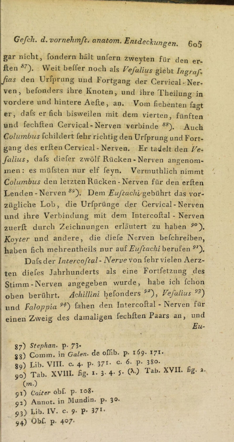 gar nicht, fondern hält unfern zweyten für den er- ften *0. Weit beffer noch als Vefalius giebt Ingraß fias den Urfpriing und Fortgang der Cervical-Ner- ven, befonders ihre Knoten, und ihre Theilung in vordere und hintere Aefte, an. Vom fiebenten fagt er, dafs er fich bisweilen mit dem vierten, fünften und fechften Cervical - Nerven verbinde Auch Cohnnbus fchildert fehr richtig den Urfprung und Fort- gang des erften Cervical-Nerven. Er tadelt den Fe- fcdiiis, dafs diefer zwölf Rücken - Nerven angenom- men : es müfsten nur elf feyn. Vermuthlich nimmt Columbus den letzten Rücken - Nerven für den erften ! Lenden - Nerven Dem Eußachi gebührt das vor- zügliche Lob, die Urfprünge der Cervical - Nerven und ihre Verbindung mit dem Intercoftal - Nerven zuerft durch Zeichnungen erläutert zu haben Koyter und andere, die diefe Nerven befchreiben, haben fich mehrentheils nur z\xi Eußachi her xd en Dafs der Intercoftal-Nerve von ^ehr vielen herz- ten diefes Jahrhunderts als eine Fortfetzung des Stimm-Nerven angegeben wurde, habe ich fchon oben berührt. Achillini befonders Vefalius , und Faloppia ^'a^en den Intercoftal - Nerven für einen Zweig des damaligen fechften Paars an, und 87) Stephan, p. 73. 88) Comm. in Galen, de offib. p. 169* ^7** 89) Lib. VIII. c. 4. p. 371- c- P- 580- 90) Tab. XVllI. fig- &gt;• 3- 4- 5- (’'■) Tab. XVII. ßg. (7n.) 91) Coiter obf. p- 92) Annot. in Mundin. p. 3«&gt;* P3) Lib. IV. c. 9- P' 37*- 94) Obf. p. 407*