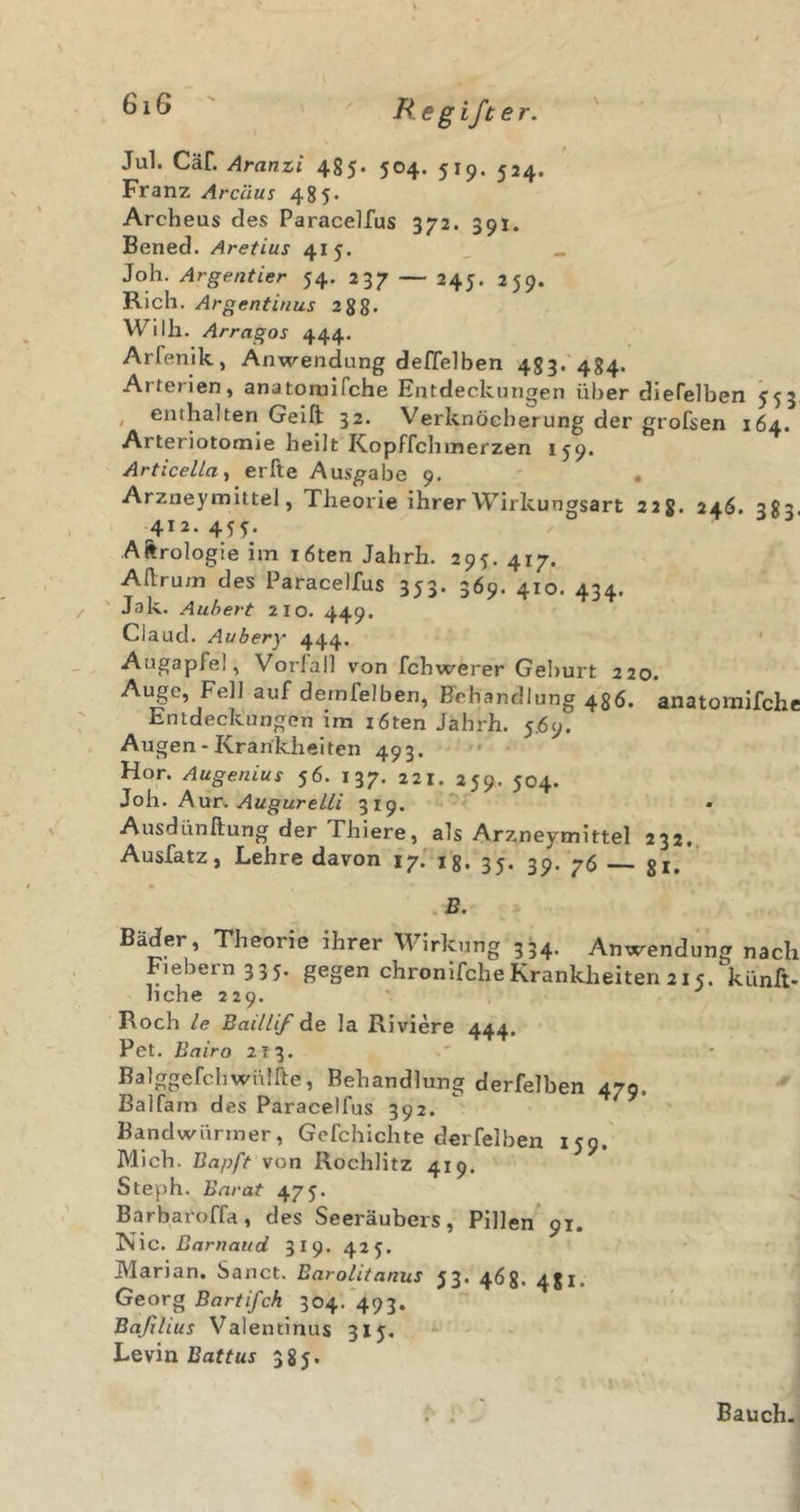 Jul. Cäf. Aranzi 4g5. 504. 519. 524. Franz Arcäus 485. Archeus des Paracelfus 372. 391. Bened. Aretius 415. Joh. Argentier 54. 237 — 245. 259. Rieh. Argentinus 288. Willi. Arragos 444. Arfenik, Anwendung deffelben 483. 484. Arterien, anatoruifche Entdeckungen über dlefelben 553 , enthalten Geift 32. Verknöcherung der grofsen 164. Arteriotomie heilt Kopffchmerzen 159. Articella^ erfte Ausgabe 9. « Arzneymittel, Theorie ihrer Wirkungsart 228. 246. 383. 412. 45 Aftrologie im löten Jahrh. 295. 417. Aflrum des Paracelfus 353. 369. 410. 434. ' Jak. Auhert 210. 449. Claud. Aubery 444. ' Augapfel, Vorlall von fchwerer Geburt 220. Auge, Fell auf demfelben, Behandlung 436. anatomifchc Entdeckungen ira röten Jahrh. 5Ö9. Augen-Krankheiten 493. Hör. Augenius 56. 137. 221. 259. 504. Joh. Aur. Augur ein 319. Ausdünftung der Thiere, als Arzneymittel 232.. Ausfatz, Lehre davon I7.i8. 35. 39. 76 gi. B. Bäder, Theorie ihrer Wirkung 334. Anwendung nach Fiebern 335. gegen chronifcheKrankJieiten 215. künft- hebe 229. Roch le Baillif de la Riviere 444. Pet. Bairo 213. ' • BalggefchWülfte, Behandlung derfelben 479. Balfam des Paracelfus 392. Bandwürmer, Gefchichte derfelben 159. Mich. Bapft von Rochlitz 419. Steph. Bnrat 475. Barbaroffa, des Seeräubers, Pillen 91. ^\C. ßarnattd 319. 425. Marian. Sanct. Barolitanus 53. 468. 481. Georg Bartifch 304. 493. Baßlius Valentinus 315. Levin 385. ( Bauch.