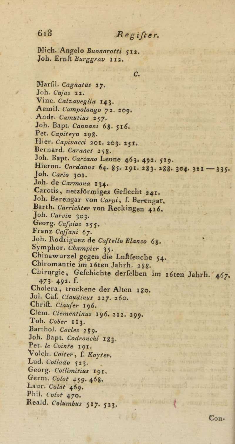 Rpg ifter. Mich. Angelo Buonnrotti 512. Joh. Ernft Burggrav 112, i C. Marfil. Cagnatas 27. &gt; Joh. Cajus 22. Vinc. Calzaveglia 143. Aemil. Campolongo 72. 209. ' Andr. Cnmutius 257. Joh. Bapt. Cannani 6s&gt; 51^. Pet. Capiteyn 298. H ier. Capivacci 201. 203. 251, Bernard. Caranes 258. t Joh. Bapt. Carcano Leone 463. 492. 519. Hieron. Cardanus 64. 85. 191. 283. 288* 304- 3*1 —33J. Joh. Carlo 301. Joh. de Cannona 134. Carotis, netzförrniges Geflecht *241. Joh. Berengar von Carpi^ f. Berengar. Barth. Carrichter von Reckingen 416. Joh. Carvin 303. Georg. Cafpius 2^^, Franz Caffani 67. Joh. Rodriguez de Caftello Blanco 6^. ‘ Symphor. C'/inm/jzer 35. Chinawurzel gegen^die Luftfeuche 54. Chiromantie im i6ten Jahrh. 288» &gt; Chirurgie, Gefchichte derfelben im löten Jahrh. 4Ö7, 473- 492- Cholera, trockene der Alten igo. Jul. Cäf. Claudinus 227. 2Ö0. Chrift. Claufer 196. Clern. Clementinus 196. 212. 299. Tob. Cober II3. Barthol. Codes 289. , Joh. Bapt. Codronchi I83. Pet. le Cointe 191. Volch. Coiter^ f. Koyter, Lud. CoLlado 523. Georg. Collimitius 191, Germ. Colot 459. 463. l' Laur. Colot 469. Phil, i olot 470. Reald. Columbus 5x7. 523. Cou-