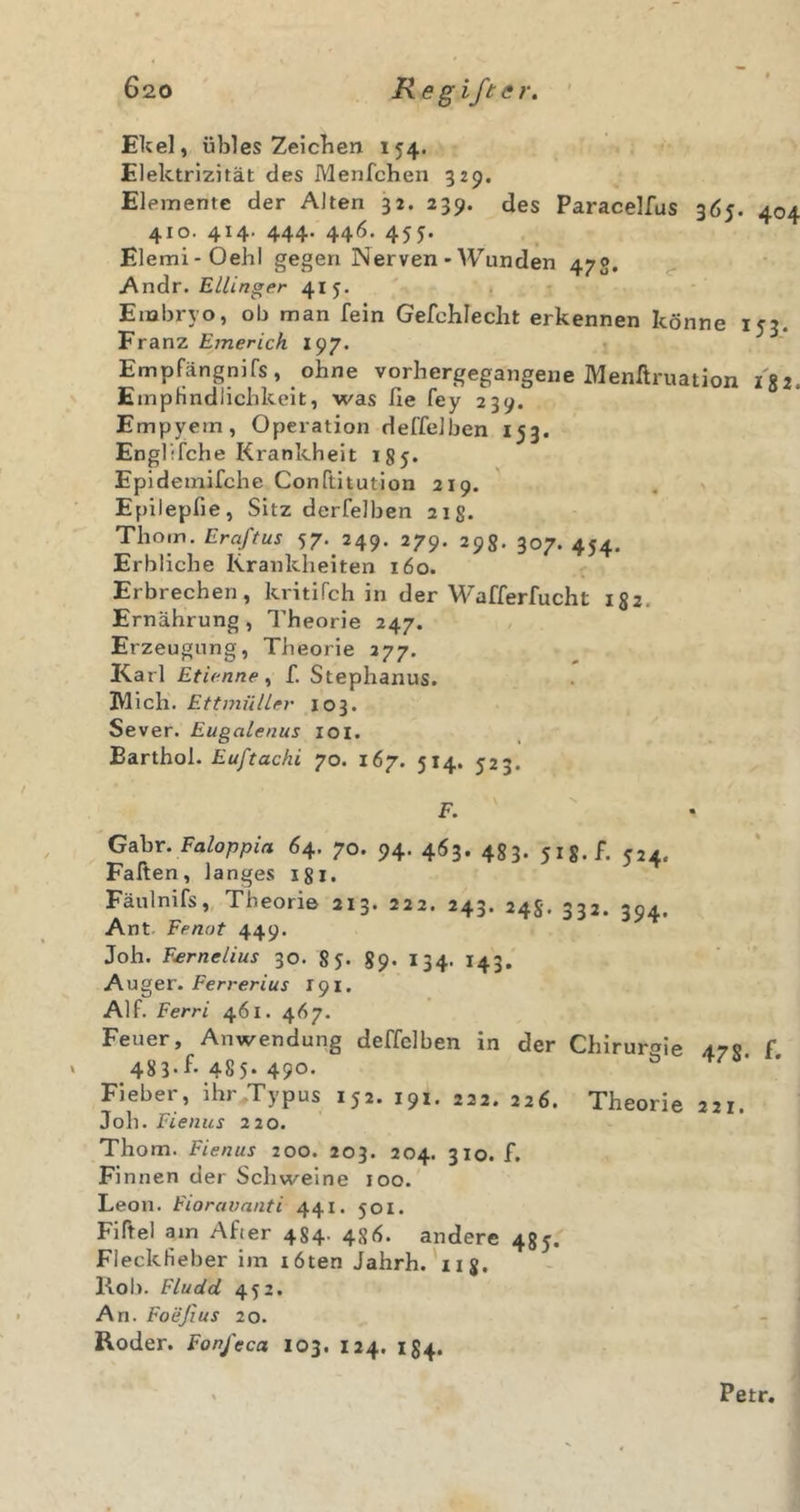 Ekel, übles Zeichen 154. Elektrizität des Menfchen 529. Elemente der Alten 32. 239. des Paracelfus 3Ö5. 404 410. 414. 444. 446. 455. Elemi-Oehl gegen Nerven • Wunden 47g. ^ AndiV. Etlinger 415. Embryo, ob man fein Gefcblecht erkennen könne 153. Franz Emerich 197. Empfängnifs, ohne vorhergegangene Menftruation i'ii. EmpHndlichkeit, was lie fey 239. Empyem, Operation deffeJben 153. Englifche Krankheit igy. Epidemifche Conftitution 219. ' . ^ Epilepfie, Sitz derfelben 21S. Thom. Eraftus 57. 249. 279. 298. 307. 454. Erbliche Krankheiten 160. Erbrechen, kritifch in der Wafferfucht 182. Ernährung , Theorie 247. Erzeugung, Theorie 277. Karl Etienne ^ f. Stephanus. IVlich. EttmülUr 103. Sever. Eugalenus loi. Earthol. £w/Vac/it 70. 167. 514. 523. C^hv. Faloppia 64. 70. 94. 463. 483. yig.f. 524. Faften, langes igl. Fäulnifs, Theorie 213. 222. 243. 248. 332. 394. Ant Fenut 449. Joh. Fsrnelius 30. 85. 89. 134. 143, Auger. Ferrer/ttf 191, Alf. Ferri 461. 467. Feuer, Anwendung deffclben in der Chiruroie 478 f 483-f-485. 490. ^ Fieber, ihr Typus 152. 191. 222. 226. Theorie 221. Joh. Fienus 220. Thom. Fienus 200. 203. 204. 310. f. Finnen der Schweine 100. Leon. Fioravnnti 441. 501. Fiftel am After 484. 486. andere 485. Fleckfieber im töten Jahrh.'iij. Kob. Fludd 452. An. Foeßus 20. Roder. Fonfeca 103. 124. 184. Petr.