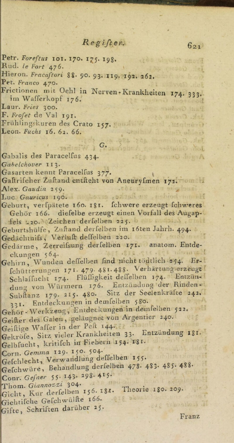 021 Petr. Foreftus loi. 170. 175. 19g, Rutl. le Fort 476. Hierori. Fracaftori 8S- 90. 93. 119. 152. 262. Pet. Franco 470. Frictionen mit Oehl in Nerven.Krankheiten 174. 353. im WalTerkopf 176. Laur. Fries 300. F. Frofet de Val 191. Frühlingskuren des Crato 157. Leon. Fuchs 16. 62. 66. I I C, &gt; Gabalis des Paracelfus 434. Cahelchover 113. Gasarten kennt Paracelfus 377. i Gaftrifeher Zuftand entlieht von Aneuryfmen 172^ Alex. Gaiiüfi/i 259. ^ Luc Gauricus 190. Geburt, verfpätete 160. igi. fchwere erzeugt fclrweres Gehör 166. diefelbe erzeugt einen Vorfall des Augap- fels -^20. Zeichen derfelben 225. ■ » Geburtshülfe, Zulland derfelben im i6ten Jahrh. 494. Gedächtnifs, Verluft deffelben 220. Gedärme, Zerreifsung derfelben 171. anatom. Entde- ckungen 564. • - Gehirn, Wunden deffelben find nicht tödtlich • 2;54. Er- fchütterungen 171. 479- 48 i* 488- Verhärtung .erzeugt Schlaffuchc 174. Flüffigkeit deffelben 174. Entzün- aun^/ von Würmern 176. Entzündung der Rinden- Subftanz 179. 215- 48o. Sitz der Seelenkräfte 242. 5-&gt;i. Entdeckungen in demfeiben 5?o. Gehör-Werkzeug, Entdeckungen in deinfelhen 522. Geiher des Galen, geläugnet von Argentier 240, Geiftige Waffer in der Pell 144. Gekröfe, Sitz vieler Krankheiten 33. Entzündung igi. Gelbfucht, kritifch in Fiebern 154. igi. Corn. Gemma 129. 150. 504- Gefchlecht, Verwandlung deffelben 155. Gefchwüre, Behandlung derfelben 478- 483- 48 5- 48 8- Conr. Ge/uer 55- 143- 298-415- Tbom. GiannoT^Zi 304* Gicht, Kur derfelben 156. iS«* Gicbtifche Gefchwüllle 166. Gifte, Schriften darüber 25. Theorie igo. 209. Franz
