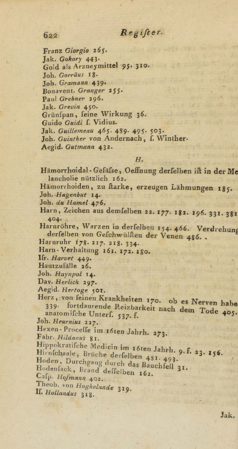 \ Franz Giorgio 26J. Jak. Gohory 443. Gold als Arzneymittel 95. 310. Job. Gorräus i8* Job. Gramann 439* Bonavent. Granger 255. Paul Grebner 296. Jak. Grevin 450. Grünfpan, feine Wirkung 3^. Guido Guidi f. Vidius. Jak. Guiltemeau 465. 489* 495* 5®3' Job. Guinther von Andernach, f. Winther» Aegid. Gutmann 432. H. Hämorrhoidal - Gefäfse, OefFnung derfelben ift in derMc lancbolie nützlich 162. Hämorrhoiden, zu Aarke, erzeugen Lähmungen igy. Job. Hagenbut 14. Job. du Hamei 476. Harn, Zeichen aus demfelben 22. 177. igi. 196. 331. 381 404. Harnröhre, Warzen in derfelben 154. 466. Verdrehung derfelben von GefchwülAen der Venen 486. . ' Harnruhr I78. 217. 218. 334. Harn-Verhaltung 161. 172. igo. 1fr. Harvet 449. Hautzufälle 26. Job. Haynpol 14. Dav. H erlich 297. Aegid. Hertoge 5OI. Herz, von feinen Krankheiten 170. ob es Nerven h' 3 39- fortdaurende Reizbarkeit nach dem Tode a anatomifche Unterf. 537. f. oae 4 Job. Heurnius 227. Hexen-Proceffe im l6ten Jahrh. 273. Fahr. Hildanui gi. Hipp..kr«irche Medici,, im ,6,en Jahr], o f „ . c H..a,rohajde, tnicha derfelben -j, agi Hoden Durchgang durch das ßtucbfell ,, Hodenlaok, Bi-and deffelben ,6a. ^ ^alp. Hofmann 402. Tbeob. Hoghelande 319. If. HolLandus 318,