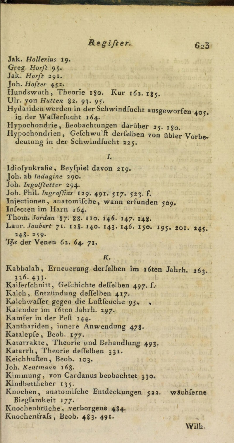 Jak. Hollerius 19. Greg. Horft 95. Jak. Horft 291. ' Joh. Hofter 452. Hundswuth, Theorie 180. Kur 162. 185, Ulr. von Hutten 82. 93. 95. Hydatiden werden in der Schwindfucht ausgeworfen 40^, io der Wafferfucht 164. Hypochondrie, Beobachtungen darüber ay. ijq. Hypochondrien, Gefchwulft derfelben von übler Vorbe- deutung in der Schwindfucht 225. f /. Idiofynkrafie, Beyfpiel davon 219. Joh. ab Indagine 290. Joh. Ingoiftetter 294. Joh. Phil. Ingraf/ias 129. 491. 517. 523. f. Injectionen, anatomifche, wann erfunden 509. Infecten im Harn 164. Thom. ./orcia/z 87. gg. HO, 146. 147. 14g. Lanr. Jouhert 71. 128- I40. 143. 146. 150. 195, joi. 245. 248. 259. der Venen 62. 64. 71. K, Kabbalah, Erneuerung derfelben im löten Jahrh. 263. 3^6.433. I Kalferfchnitt, Gefchichte deffelben 497. f. Kalch, Entzündung deffelben 417. Kalchwaffer gegen die Luftfeuche 95, * Kalender im i6ten Jahrh. 297. Kamfer in der Feft 144. Kanthariden, innere Anwendung 478. Kalalepfe, Beob. 177. Ratarrakte, Theorie und Behandlung 493. ’ Katarrh, Theorie deffelben 331. Keichhuften, Beob. 103. Joh. Kentjnann lög. Kimmung, von Cardanus beobachtet 330. KindbettHeber 135. Knochen, anatomifche Entdeckungen 522. wächferne Biegfamkeit 177. Knochenbrüche, verborgene 484. Knochenfrafs, Beob. 483» 491* Wilh.