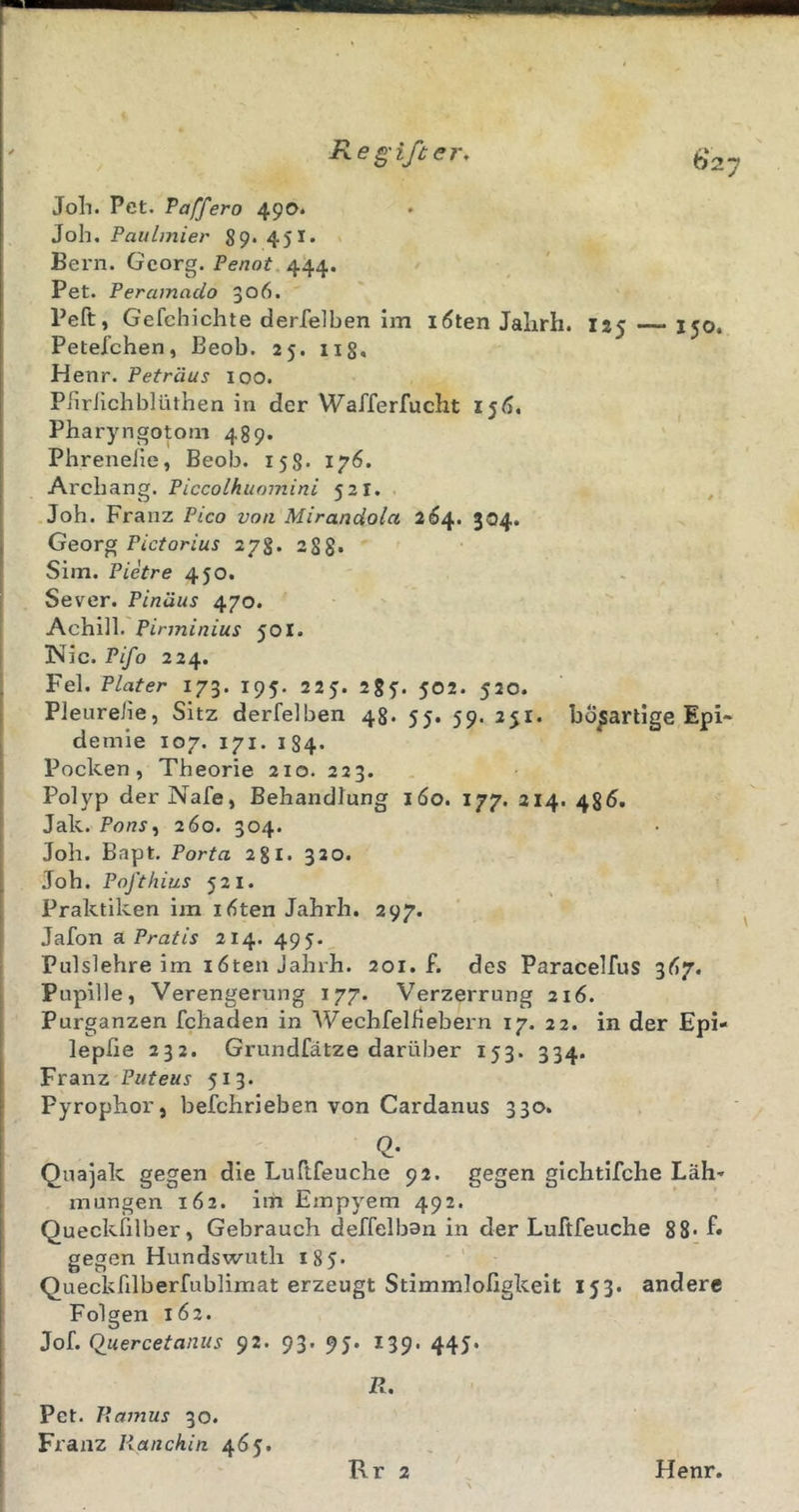 Joli. Pet. Taffero 490. Joh. Paitlmier 89. 451. Bern. Georg. Penot. 444. Pet. Peramado 306. Peft, Gefchichte derfelben im löten Jalirh. 125 150. Petefchen, Beob. 25. iig, Henr. Petriius loo. Piiriichblüthen in der Wafferfucht i§6, Pharyngotom 489. Phreneile, Beob. 158. 17Ö. Archang. Piccolhumnini 521. , .Job. Franz Pico von Mirandola 2Ö4. 304. Georg Pictorius 278. 288* Sim. Pietre 450. . Sever. Pinäus 470. Achill.'501. Nie. Pifo 224. Fel. Plater 173. 195. 225. 28f. 502. 520. Pleureiie, Sitz derfelben 48. 55. 59. ayi. bösartige Epi- demie 107. 171. 184. Pocken, Theorie 210. 223. Polyp der Nafe, Behandlung 160. 177. 214. 486. Jak. PonSi 260. 304. Joh. Bapt, Porta 281. 320. Joh. Pofthius 521. Praktiken im löten Jahrh. 297. Jafon dL Pratis 214. 495. Pulslehre im 16ten Jahrh. 201. f. des Paracelfus 3Ö7. Pupille, Verengerung 177. Verzerrung 216. Purganzen fchaden in Wechfelhebern 17. 22. in der Epi« lepfie 232. Grundfätze darüber 153. 334. Franz Puteus 513. Pyrophor, befchrieben von Cardanus 330. 2- Quajak gegen die Ludfeuche 92. gegen gichtifche Läh* mungen 162. im Empyem 492. Queckiilber, Gebrauch deffelbon in der Luftfeuche 88* f* gesen Hundswuth 185- 00 ■' _ Queckfilberfublimat erzeugt Stimmlofigkeit 153. andere Folgen 162. Jof. Quercetanus 92. 93. 95. 139. 445. R. Pet. Ramus 30. Franz Ranchin 465. Rr 2 Henr.