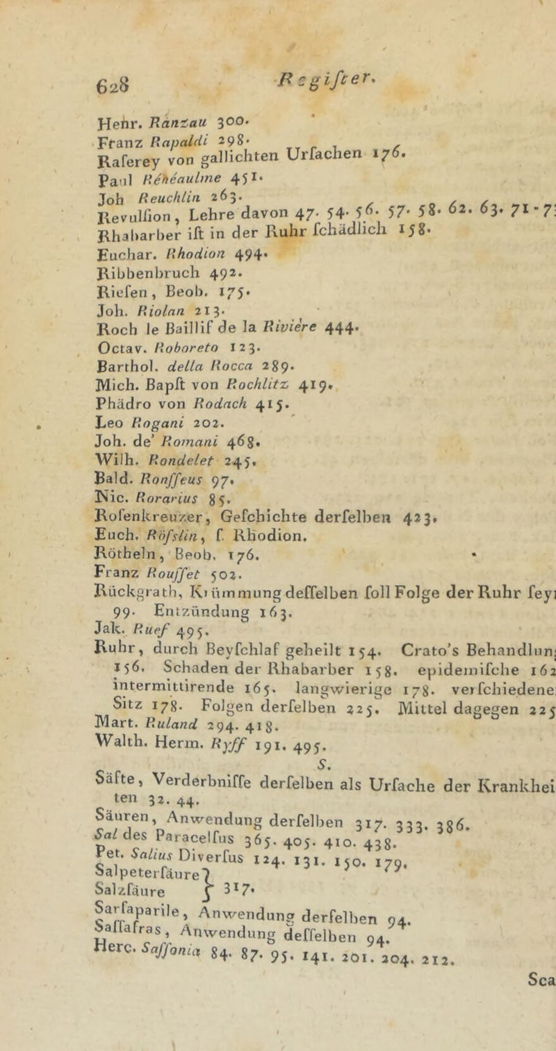 P cgißer. Hehr. Ramau 300. Franz Rapaldi 298- , /■ Raferey von gallichten Urfachen 176. Paol Reheaulme 451* Job Reuchlin. 263. Revuliion, Lehre davon 47. 54; 57' 58. 02 Rhabarber ift in der Ruhr fchädlich 158. 63. 71-7: Euchar. Rhodion 494* Ribbenbruch 492. Riefen, Beob. 175* ' Joh. Riolan 213. Roch le Baillif de la Riviere 444. Octav. Roboreto 123. Barthol. della Rocca 289. Mich, ßapft von Rochlitz 419. Phädro von Rodach 415. , Leo Rogani 202. Joh. de’ Romani 468. Wilh. Rondelet 245. Bald. Ronj'feus 97» !Nic. Rorarius 85* Rofenkreuzer, Gefchichte derfelhen 423. Euch. Rofsliny f. Khodion. Rötheln, Beob, 176. ' Franz Rouffet 502. Rückgrath, Ki ümmung delTelben foll Folge der Ruhr feyi 99. Entzündung 163. Jak. Ruef 495. Ruhr, durch Beyfchlaf gehellt 154. Crato’s Behandlunj \ J56, Schaden der Rhabarber 158. epideinifche 162 intermlttirende 165. langwierige 178* vetfchiedene: Sitz 178. Folgenderfelben 225, Mittel dagegen 225 Mart. Ruland 294. 418. W^alth. Herin. Ryff 191, 495. 3 8 Säfte, Verderbniffe derfelben als Urfache der Krankhei ten 32. 44. Säuren, Anwendung derfelben 217. 235 ^a/des Paracelfus 365.405.4x0. 438 ' Pet. Diverfus 124. 131. ,50. 179, Salpeterfäure7 Salzfäure J Sarfaparile, Anwendung derfelben 94. Saflafras, Anwendung deffelben 94. Here. Sc&lt; 212.