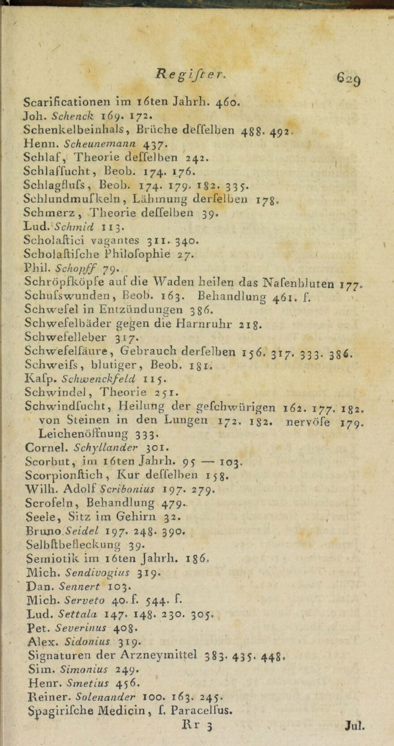 ✓ Regifter. Scarificationen im löten Jahrh. 460. 1 Joh. Schenck 169. 172. Schenkel beinhals, Bräche deffelben 488. 492. Henn. Scheunemann 437. Schlaf, Theorie deffelben 242. Schlaffucht, Beob. 174. 176. Schlagflufs, Beob. 174. 179. 182. 335. Schlundmufkeln, Lähmung derfelben 178, Schmerz, Theorie deffelben 39. Lud. S'cAw/nJ ii3» Scholakici vagantes 311. 340. Scholaftifche Philofophie 27. ' Phil. Schöpf/ 79. Schröpflvöpfe auf die Waden heilen das Nafenbluten 177. Schufswunden, Beob. 163. Behandlung 461. f. Schwefel in Entzündungen 38Ö. Schwefelbäder gegen die Harnruhr 218. Schwefelleber 317. Schw'efelfäure, Gebrauch derfelben 156. 317. 333. 356. Schweifs, blutiger, Beob. i8i. SchwenckfeLd 115« Schwinde], Theorie 251. Schwdndfucht, Heilung der gefchwürigcn 162. 17,7. 132. von Steinen in den Lungen 172. 182. nervöfe 179. Leichenöffnung 333. Cornel. SchyLlander 501. Scorbut, irn löten Jahrh. 95 — 103. Scorpionftich, Kur deffelben 158. Wilh. Adolf Scribonius 197. 279. Scrofeln, Behandlung 479.. Seele, Sitz im Gehirn 32. Brimo.Seidel 197. 248. 390» Selbllbefleckung 39. Semiotik im löten Jahrh. igö. IVlich. Sendivogius 319. Dan. Sennert 103. Mich. Serveto 40. f. 544. f. Lud. Settala 147. 148. 230. 305. Pet. Severinus 408* • Alex. Sidonius 319. Signaturen der Arzneymittel 383. 435. 448. Sim. Simonius 249. Henr. Smetius 45Ö. Vi~^\ner. Solenander 100. 1Ö3. 245. Spagirifche Medicin , f. Paracelfus. Kr 3 ^ Jul.