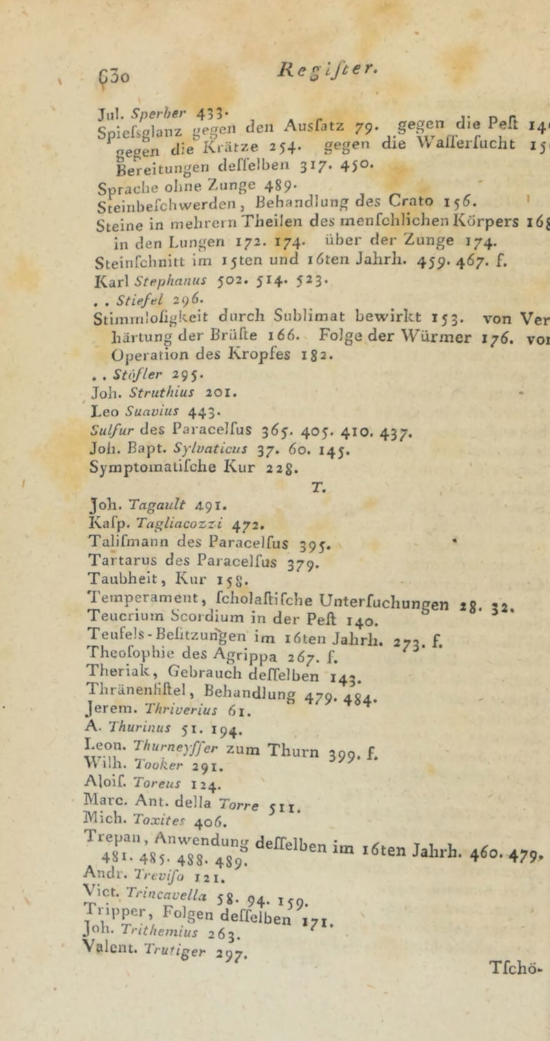 (^00 Re^lßer. 79 gegen gegen die Peft die WaÜ’erfucht 14' 15' i6i vor Jul. Sperber 43 5* Spiefsglanz gegen den Ausfatz gegen die Krätze 254 Bereitungen deflelben 317* 45®* Sprache ohne Zunge 489- Steinbefchwerden, Behandlung des Crato 156. Steine in mehrei ri Theilen des rnenfchlichen Körpers in den Lungen 172. 174. über der Zunge 174. Steinfchnitt im ijten und röten Jalirli. 459. 4Ö7. f. Karl Stephanus 502. 514* 5^3* , . Stiefel 296. Stimrnlohgkcit durch Sublimat bewirkt 153. von Ver häriung der Brülle 166. Folge der Würmer 17Ö. Operation des Kropfes 182. . . Stifler 295. Joh. Struthius 201. t Leo Suavius 443. Sulfur des ParacelfuS 3Ö5. 405. 410. 437. Joii. Bapt. Sylvaticus 37. 60. r45. Symptomalifche Kur 228. T. Joh. Tagault 491. Kafp. Tagliacozzi 472. Tahfmann des Paracelfus 395. Tartarus des Paracelfus 379. Taubheit, Kur 158. Temperament, fcholafllfche Unterfuchungen iS. 32. Teucriurn Scordium in der Peft 140. ° ^ • Teufels-Behtzun''gen im röten Jahrli. Theofophie des Agrippa 2Ö7. f. Theriak, Gebrauch delTelben 143. ThränenHftel, Behandlung 479 Jerem. Thriverius 61. A. Thurinus 51. 194. Leon. Thurneyffer zum Thurn ilh. Tooker 291. AJoif. Toreus r24. Marc. Ant. della Torre 511. Mich. Toxites 40Ö. Trepan, Anwendung deffeihpn i'tn ti i ^ 481. 485. 488. 489^ 4^°’ 479» Andr. Irevifo 12 r. y\cyTrinc:wella jg. 94. Tripper, Folgen deffelben ,71 joh. 263. ^ Valent. Trutiger 297. 273. f. 484- 399- f- Tfchö-