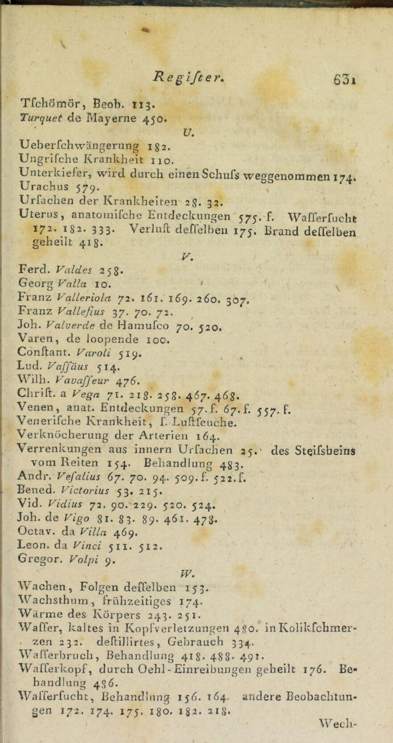 Tfchömör, Beob. 113. Turquet de Mayerne 450. U. Ueberfchwängerung igj. Ungrifche Krankheit 110. Unterkiefer, wii'd durch einenSchufs vveggenommen 174. Urachus 579. Urfachen der Krankheiten-2S. 32. Uterus, anatoinlfche Entdeckungen 575. f. Wafferfucht 172. 182. 333. VerJuft deffelben 175. Brand deffelben geheilt 41 V. Ferd. Valdes 258- Georg Valla 10. ' ^ Franz Valleriola 72. 161. 169. 260. 307. Franz Vallejlus 37. 70. 72. Joh. Valverde de Hamufco 70. J20. Varen, de Joopende 100. Conftant. Varoli 519. Lud. Vaffäus 514. Wilh. Vavaffeur 476. Chrift. a Vega 71. 21S. 258. 4Ö7. 46$. Venen, anat. Entdeckungen 57.f. 67.f. 557. f. Venerifche Krankheit, f. Lullfeuche. Verknöcherung der Arterien 164. Verrenkungen aus innern UrfacKen 25.- des Steifsbeins vom Reiten 154. Behandlung 483. Andr. Vefalias 67. 70. 94. 509. f. 52 2.f. Bened. Victorias 53. 215. Vid. Vidius 72. 90. 229. 520. 524. Joh. de Vigo gi- 83- 89- 461. 478. Octav. da Villa 469. Leon, da Vinci 511. 512. Gregor. Volpi 9. W. Wachen, Folgen deffelben 15:3. W^achsthum, frühzeitiges 174. Wärme des Körpers 243. 251. Waffer, kaltes in Kopfverletzungen 480. inKolikfchmer- . zen 232. deftillirtes, Gebrauch 334. Warrerl)ruch, Behandlung 418' 48S 491* Wafferkopf, durch Oehl - Einreibungen geheilt 176. Be- handlung 486. Wafferfucht, Behandlung 156. 164. andere Beobachtun- gen 172. 174. 175. 180. 182. 218. Wech-