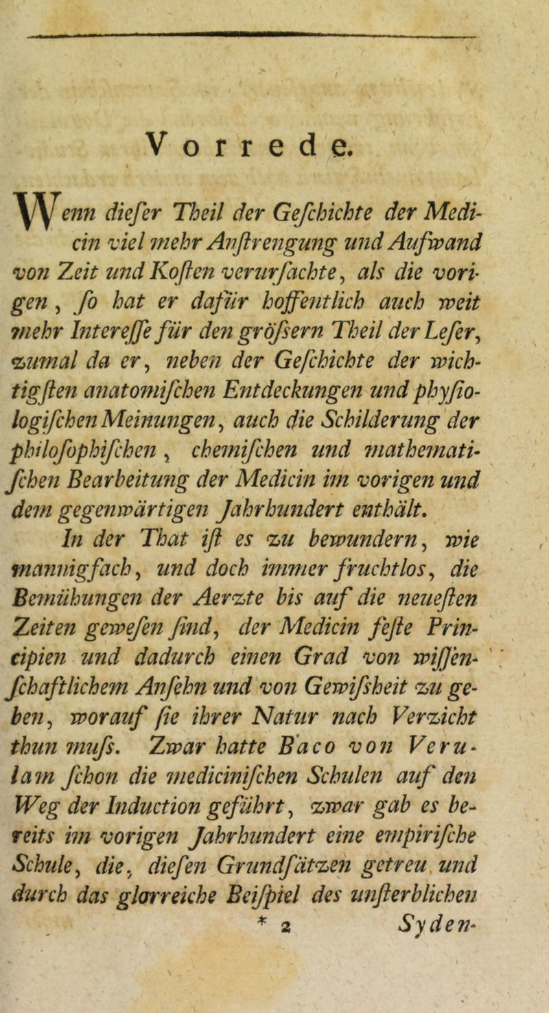 Vorrede. ^yenn diefer Theil der Ge/chichte der Medi- ein viel mehr Anflrengung und Aufwand von Zeit undKoflen verurfachte ^ als die vorp gen, fo hat er dafür hoffentlich auch weit ?nehr Intereffefür den gröfsern Theil derLefer^ %imal da er, neben der Gefchichte der wich- tigflen anatomifchen Entdeckungen und phyßo- logifchenMeinungen^ auch die Schilderung'der philofophifchen , chemifchen und mathemati- fchen Bearbeitung der Medicin im vorigen und dem gegenwärtigen Jahrhundert enthält, ln der That iß es %u bewundern^ wie mannigfach, und doch immer fruchtlos ^ die Bemühungen der Aer^te bis auf die neueßen Zeiten gewefen fmd^ der Medicin feße Frin- cipien und dadurch einen Grad von wißen- ' fchaftlichem Anfehn und von Gewifsheit ^u ge- ben^ worauf ße ihrer Natur nach Verzicht thun mufs. Zwar hatte Bdco von Veru- lam fchon die medicinifchen Schulen auf den Weg der Induction geführt^ %war gab es be- reits im vorigen Jahrhundert eine empirifche Schule^ die. diefen Grundfätet^en getreu, und durch das glorreiche Beifpiel des unßerblichen