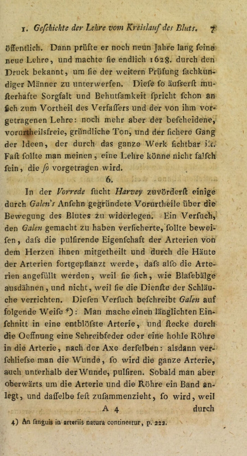 öffentlich. Dann prüfte er noch neun Jahre lang fein© neue Lehre, und machte fie endlich 1628. durch den Druck bekannt, um fie der weitern Prüfung fachkun- diger Männer zu unterwerfen. Diefe fo äufserft mu- fterhafte Sorgfalt und Behutfamkeit fpricht fchon an fich zum Vortheil des Verfaffers und der von ihm vor- getragenen Lehre: noch mehr aber der befcheidene, vorurtheilsfreie, gründliche Ton, und der fichere Gang der Ideen, der durch das ganze Werk fichtbar Lc. Fafl: follte man meinen , eine Lehre könne nicht falfch fein, die fo vorgetragen wird. 6. In der Vorrede fucht Harvey zuvörderft einige durch Gakiis Anfehn gegründete Vorurtheile über die Bewegung des Blutes zu widerlegen. Ein Verfuch,’ den Galen gemacht zu haben verficherte, follte bewei- fen, dafs die pulfirende Eigenfchaft der Arterien von dem Herzen ihnen mitgetheilt und durch die Häute der Arterien fortgepfianzt werde, dafs alfo die Arte- rien angefüllt werden, weil fie fich, wie Blafebälge ausdähnen, und nicht, weil fie die Dienfte der Schläu- che verrichten. Diefen Verfuch befchreibt Galen auf folgende Weife : Man mache einen länglichten Ein- fchnitt in eine entblöfste Arterie, und ftecke durch die Oeffnung eine Schreibfeder oder eine hohle Röhre in die Arterie, nach der Axe derfelben: alsdann ver- fchliefse man die Wunde, fo wird die ganze Arterie, auch unterhalb der Wunde, pulfiren. Sobald man aber oberwärts um die Arterie und di© Röhre ein Band an- legt, und daffelbe feil zufammenzieht, fo wird, weil A 4 durch